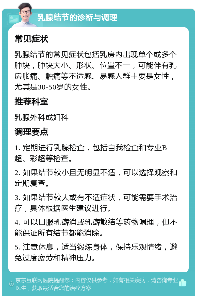 乳腺结节的诊断与调理 常见症状 乳腺结节的常见症状包括乳房内出现单个或多个肿块，肿块大小、形状、位置不一，可能伴有乳房胀痛、触痛等不适感。易感人群主要是女性，尤其是30-50岁的女性。 推荐科室 乳腺外科或妇科 调理要点 1. 定期进行乳腺检查，包括自我检查和专业B超、彩超等检查。 2. 如果结节较小且无明显不适，可以选择观察和定期复查。 3. 如果结节较大或有不适症状，可能需要手术治疗，具体根据医生建议进行。 4. 可以口服乳癖消或乳癖散结等药物调理，但不能保证所有结节都能消除。 5. 注意休息，适当锻炼身体，保持乐观情绪，避免过度疲劳和精神压力。