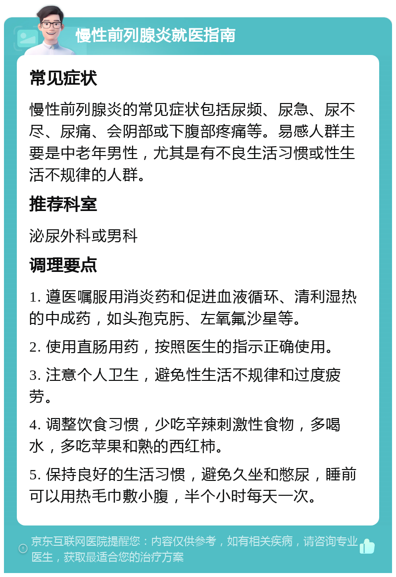 慢性前列腺炎就医指南 常见症状 慢性前列腺炎的常见症状包括尿频、尿急、尿不尽、尿痛、会阴部或下腹部疼痛等。易感人群主要是中老年男性，尤其是有不良生活习惯或性生活不规律的人群。 推荐科室 泌尿外科或男科 调理要点 1. 遵医嘱服用消炎药和促进血液循环、清利湿热的中成药，如头孢克肟、左氧氟沙星等。 2. 使用直肠用药，按照医生的指示正确使用。 3. 注意个人卫生，避免性生活不规律和过度疲劳。 4. 调整饮食习惯，少吃辛辣刺激性食物，多喝水，多吃苹果和熟的西红柿。 5. 保持良好的生活习惯，避免久坐和憋尿，睡前可以用热毛巾敷小腹，半个小时每天一次。