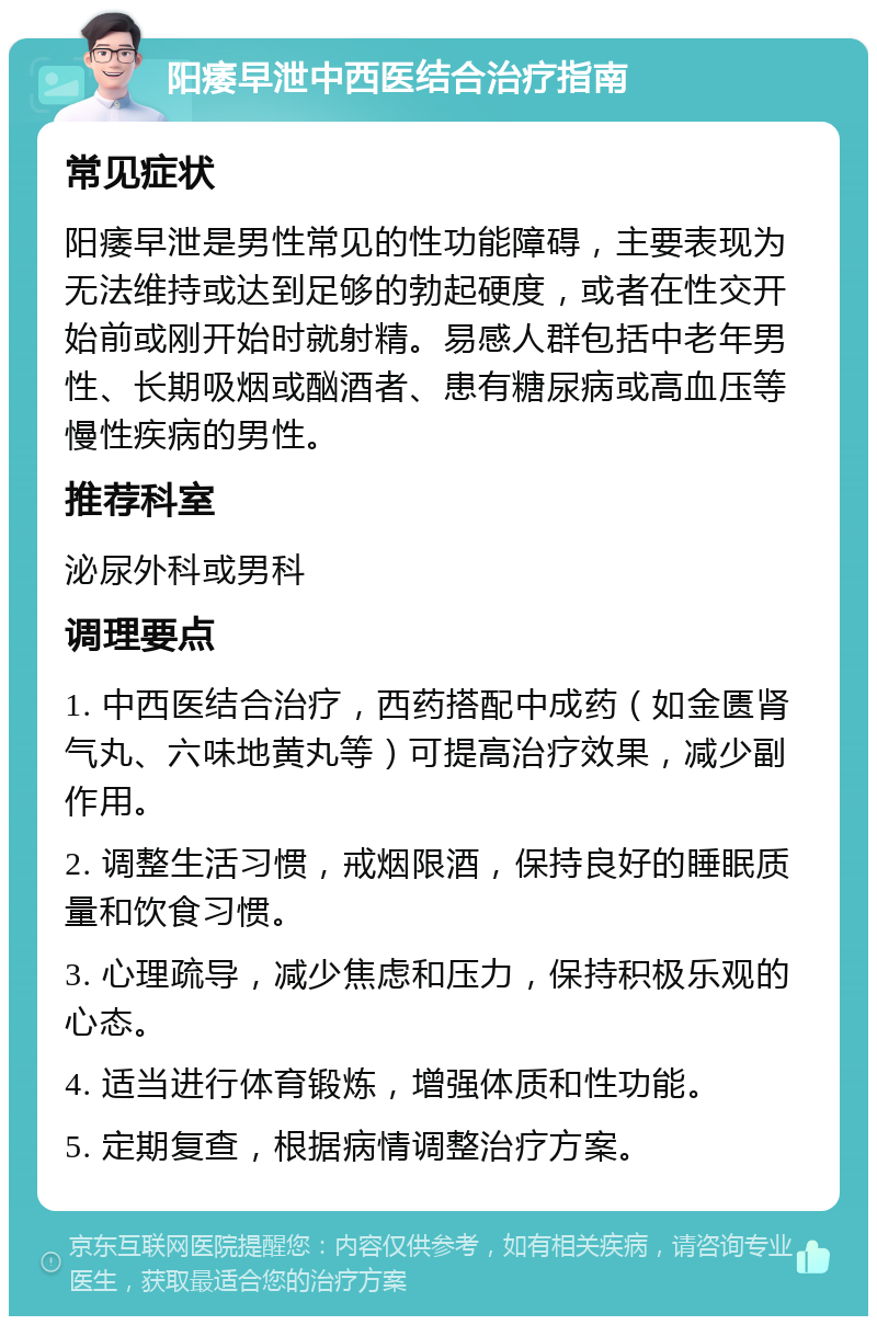 阳痿早泄中西医结合治疗指南 常见症状 阳痿早泄是男性常见的性功能障碍，主要表现为无法维持或达到足够的勃起硬度，或者在性交开始前或刚开始时就射精。易感人群包括中老年男性、长期吸烟或酗酒者、患有糖尿病或高血压等慢性疾病的男性。 推荐科室 泌尿外科或男科 调理要点 1. 中西医结合治疗，西药搭配中成药（如金匮肾气丸、六味地黄丸等）可提高治疗效果，减少副作用。 2. 调整生活习惯，戒烟限酒，保持良好的睡眠质量和饮食习惯。 3. 心理疏导，减少焦虑和压力，保持积极乐观的心态。 4. 适当进行体育锻炼，增强体质和性功能。 5. 定期复查，根据病情调整治疗方案。