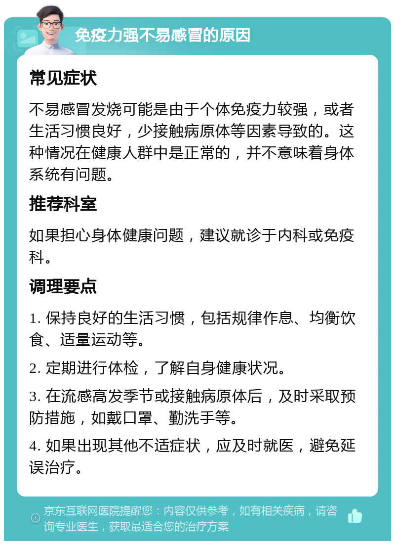 免疫力强不易感冒的原因 常见症状 不易感冒发烧可能是由于个体免疫力较强，或者生活习惯良好，少接触病原体等因素导致的。这种情况在健康人群中是正常的，并不意味着身体系统有问题。 推荐科室 如果担心身体健康问题，建议就诊于内科或免疫科。 调理要点 1. 保持良好的生活习惯，包括规律作息、均衡饮食、适量运动等。 2. 定期进行体检，了解自身健康状况。 3. 在流感高发季节或接触病原体后，及时采取预防措施，如戴口罩、勤洗手等。 4. 如果出现其他不适症状，应及时就医，避免延误治疗。