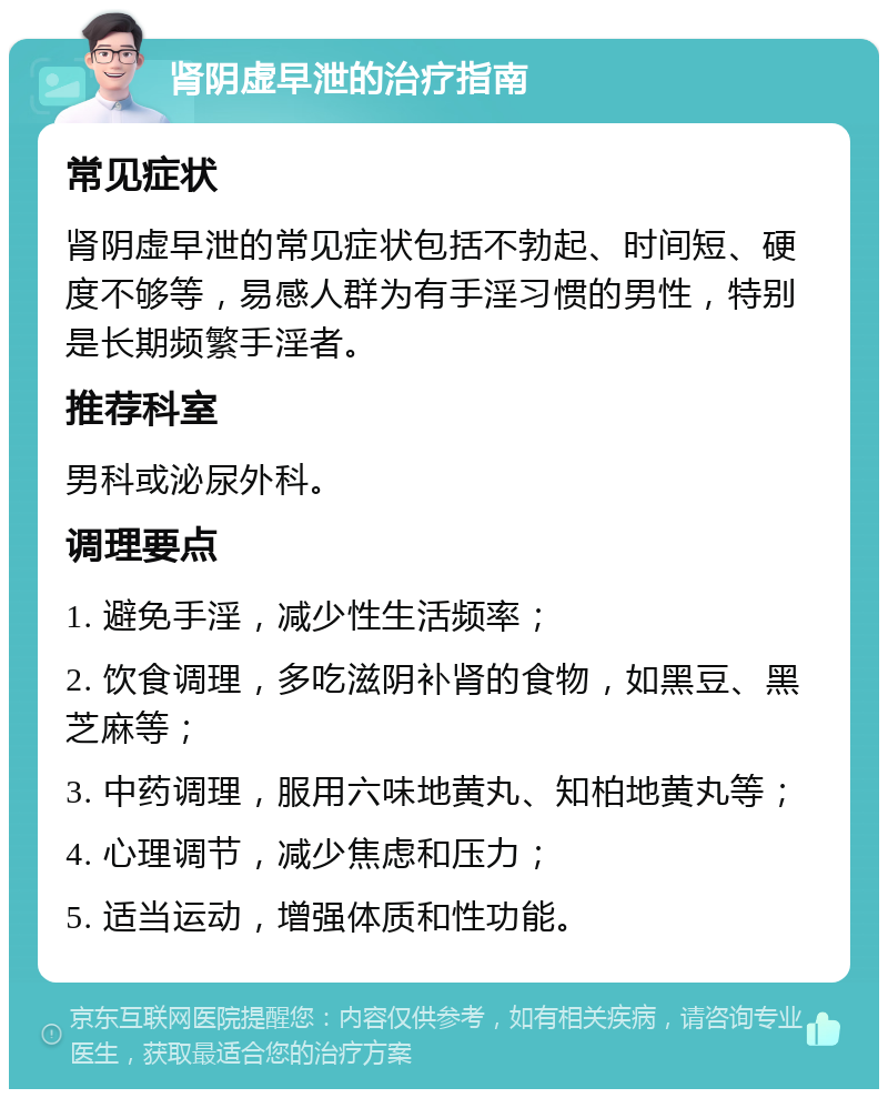 肾阴虚早泄的治疗指南 常见症状 肾阴虚早泄的常见症状包括不勃起、时间短、硬度不够等，易感人群为有手淫习惯的男性，特别是长期频繁手淫者。 推荐科室 男科或泌尿外科。 调理要点 1. 避免手淫，减少性生活频率； 2. 饮食调理，多吃滋阴补肾的食物，如黑豆、黑芝麻等； 3. 中药调理，服用六味地黄丸、知柏地黄丸等； 4. 心理调节，减少焦虑和压力； 5. 适当运动，增强体质和性功能。