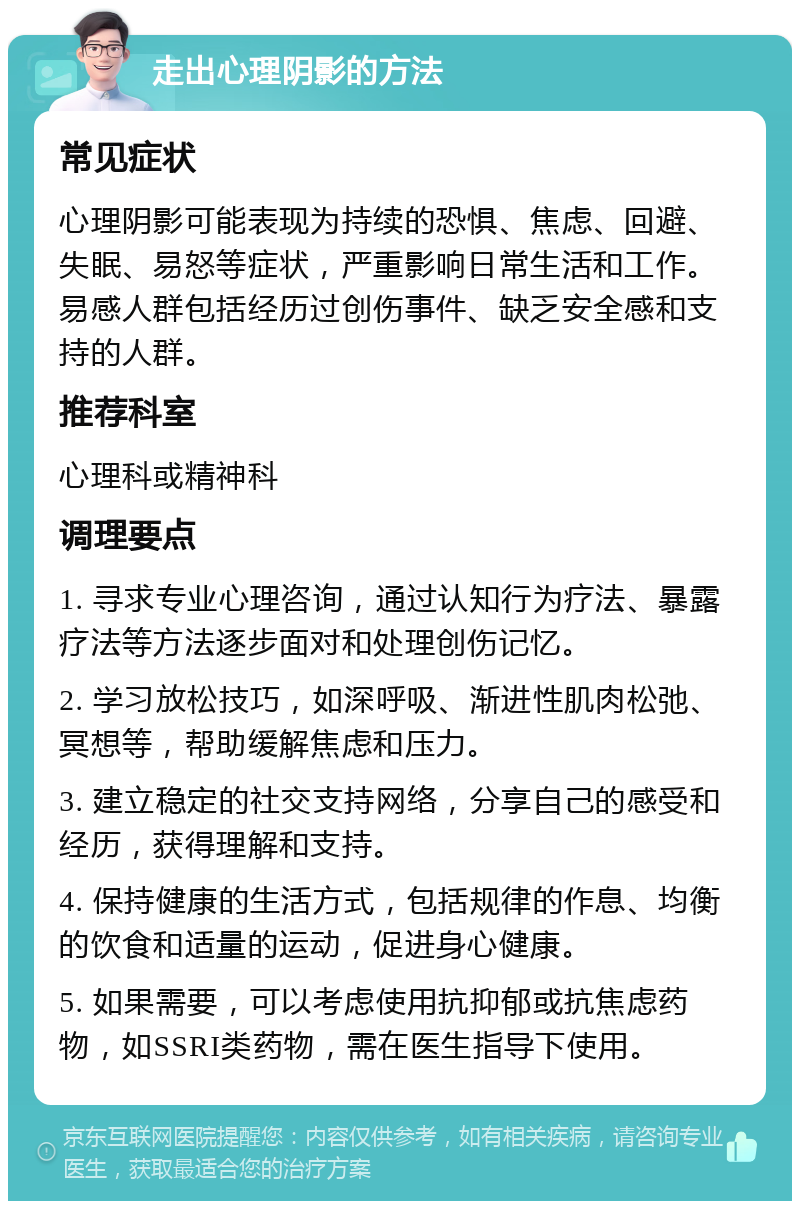 走出心理阴影的方法 常见症状 心理阴影可能表现为持续的恐惧、焦虑、回避、失眠、易怒等症状，严重影响日常生活和工作。易感人群包括经历过创伤事件、缺乏安全感和支持的人群。 推荐科室 心理科或精神科 调理要点 1. 寻求专业心理咨询，通过认知行为疗法、暴露疗法等方法逐步面对和处理创伤记忆。 2. 学习放松技巧，如深呼吸、渐进性肌肉松弛、冥想等，帮助缓解焦虑和压力。 3. 建立稳定的社交支持网络，分享自己的感受和经历，获得理解和支持。 4. 保持健康的生活方式，包括规律的作息、均衡的饮食和适量的运动，促进身心健康。 5. 如果需要，可以考虑使用抗抑郁或抗焦虑药物，如SSRI类药物，需在医生指导下使用。