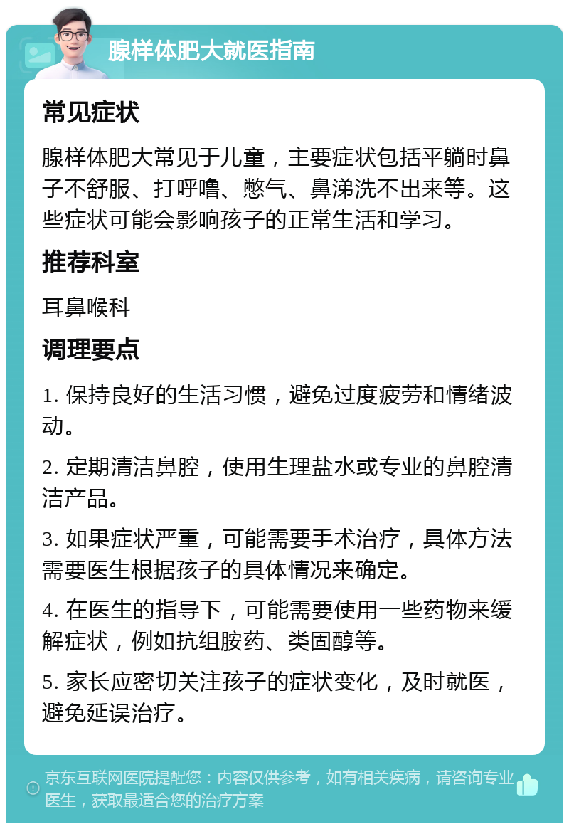 腺样体肥大就医指南 常见症状 腺样体肥大常见于儿童，主要症状包括平躺时鼻子不舒服、打呼噜、憋气、鼻涕洗不出来等。这些症状可能会影响孩子的正常生活和学习。 推荐科室 耳鼻喉科 调理要点 1. 保持良好的生活习惯，避免过度疲劳和情绪波动。 2. 定期清洁鼻腔，使用生理盐水或专业的鼻腔清洁产品。 3. 如果症状严重，可能需要手术治疗，具体方法需要医生根据孩子的具体情况来确定。 4. 在医生的指导下，可能需要使用一些药物来缓解症状，例如抗组胺药、类固醇等。 5. 家长应密切关注孩子的症状变化，及时就医，避免延误治疗。