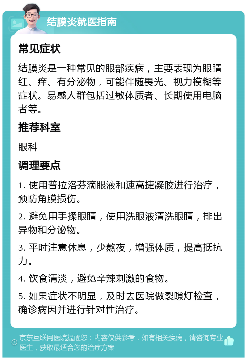 结膜炎就医指南 常见症状 结膜炎是一种常见的眼部疾病，主要表现为眼睛红、痒、有分泌物，可能伴随畏光、视力模糊等症状。易感人群包括过敏体质者、长期使用电脑者等。 推荐科室 眼科 调理要点 1. 使用普拉洛芬滴眼液和速高捷凝胶进行治疗，预防角膜损伤。 2. 避免用手揉眼睛，使用洗眼液清洗眼睛，排出异物和分泌物。 3. 平时注意休息，少熬夜，增强体质，提高抵抗力。 4. 饮食清淡，避免辛辣刺激的食物。 5. 如果症状不明显，及时去医院做裂隙灯检查，确诊病因并进行针对性治疗。