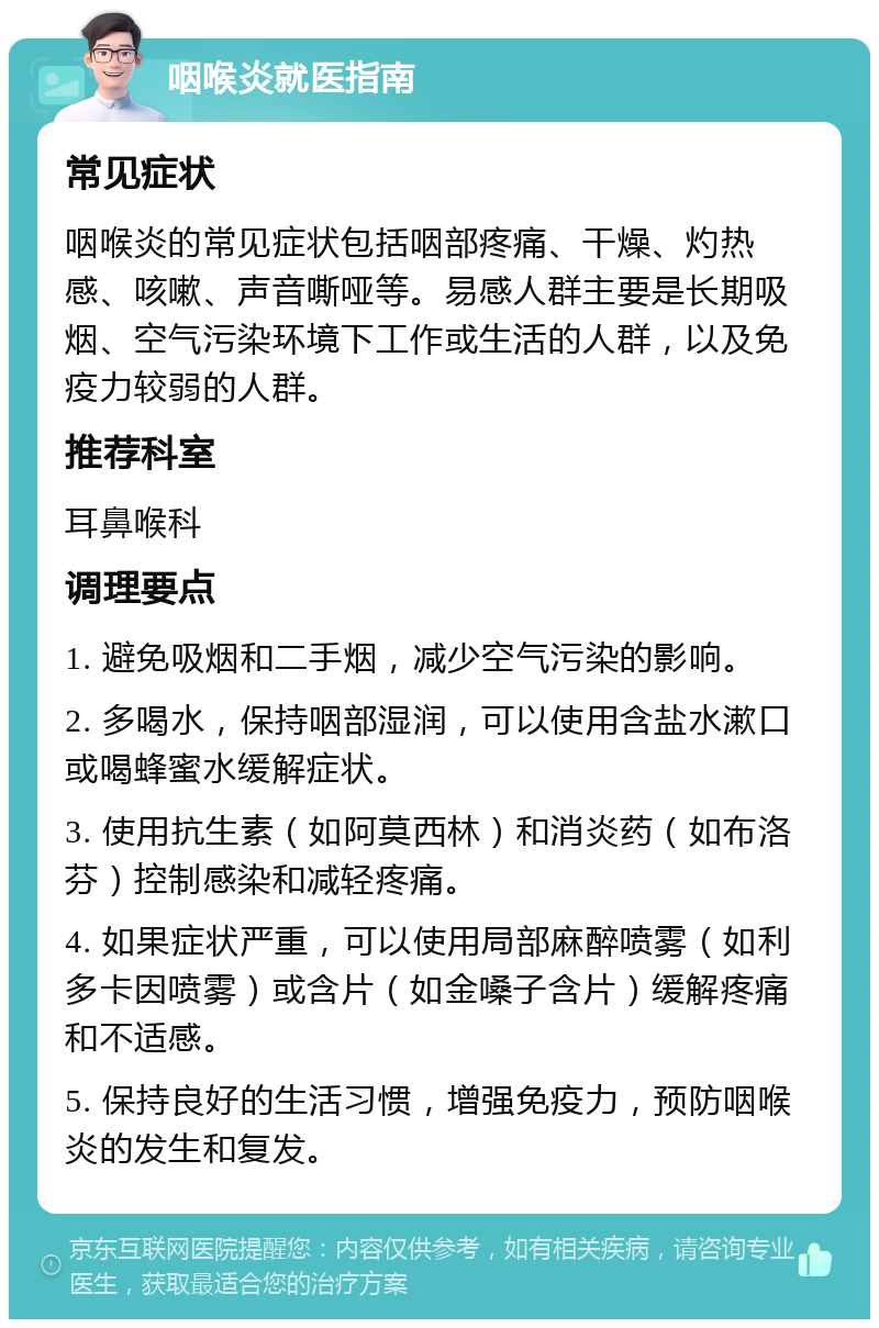 咽喉炎就医指南 常见症状 咽喉炎的常见症状包括咽部疼痛、干燥、灼热感、咳嗽、声音嘶哑等。易感人群主要是长期吸烟、空气污染环境下工作或生活的人群，以及免疫力较弱的人群。 推荐科室 耳鼻喉科 调理要点 1. 避免吸烟和二手烟，减少空气污染的影响。 2. 多喝水，保持咽部湿润，可以使用含盐水漱口或喝蜂蜜水缓解症状。 3. 使用抗生素（如阿莫西林）和消炎药（如布洛芬）控制感染和减轻疼痛。 4. 如果症状严重，可以使用局部麻醉喷雾（如利多卡因喷雾）或含片（如金嗓子含片）缓解疼痛和不适感。 5. 保持良好的生活习惯，增强免疫力，预防咽喉炎的发生和复发。