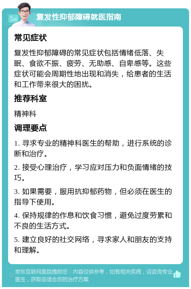 复发性抑郁障碍就医指南 常见症状 复发性抑郁障碍的常见症状包括情绪低落、失眠、食欲不振、疲劳、无助感、自卑感等。这些症状可能会周期性地出现和消失，给患者的生活和工作带来很大的困扰。 推荐科室 精神科 调理要点 1. 寻求专业的精神科医生的帮助，进行系统的诊断和治疗。 2. 接受心理治疗，学习应对压力和负面情绪的技巧。 3. 如果需要，服用抗抑郁药物，但必须在医生的指导下使用。 4. 保持规律的作息和饮食习惯，避免过度劳累和不良的生活方式。 5. 建立良好的社交网络，寻求家人和朋友的支持和理解。