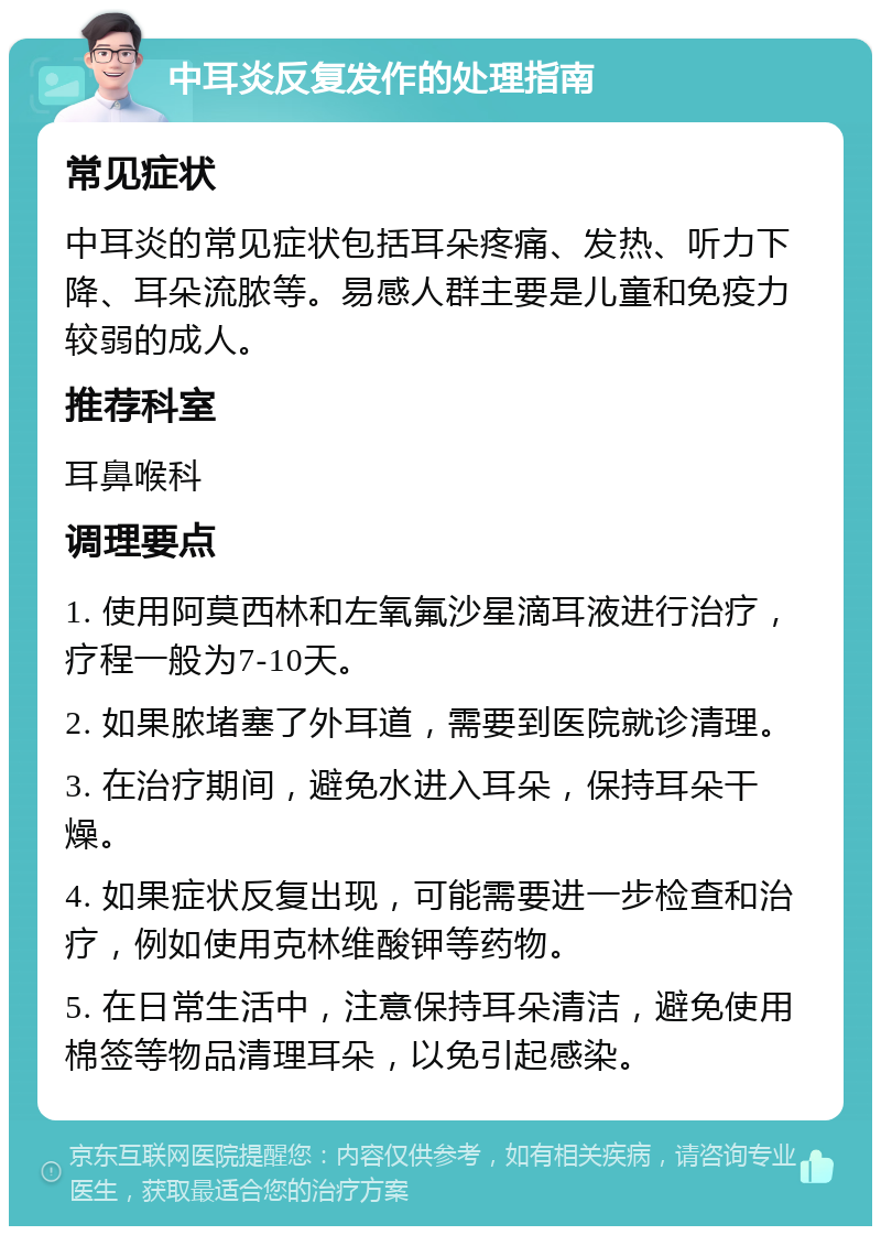 中耳炎反复发作的处理指南 常见症状 中耳炎的常见症状包括耳朵疼痛、发热、听力下降、耳朵流脓等。易感人群主要是儿童和免疫力较弱的成人。 推荐科室 耳鼻喉科 调理要点 1. 使用阿莫西林和左氧氟沙星滴耳液进行治疗，疗程一般为7-10天。 2. 如果脓堵塞了外耳道，需要到医院就诊清理。 3. 在治疗期间，避免水进入耳朵，保持耳朵干燥。 4. 如果症状反复出现，可能需要进一步检查和治疗，例如使用克林维酸钾等药物。 5. 在日常生活中，注意保持耳朵清洁，避免使用棉签等物品清理耳朵，以免引起感染。