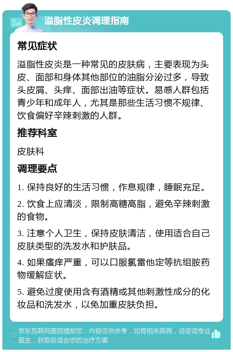 溢脂性皮炎调理指南 常见症状 溢脂性皮炎是一种常见的皮肤病，主要表现为头皮、面部和身体其他部位的油脂分泌过多，导致头皮屑、头痒、面部出油等症状。易感人群包括青少年和成年人，尤其是那些生活习惯不规律、饮食偏好辛辣刺激的人群。 推荐科室 皮肤科 调理要点 1. 保持良好的生活习惯，作息规律，睡眠充足。 2. 饮食上应清淡，限制高糖高脂，避免辛辣刺激的食物。 3. 注意个人卫生，保持皮肤清洁，使用适合自己皮肤类型的洗发水和护肤品。 4. 如果瘙痒严重，可以口服氯雷他定等抗组胺药物缓解症状。 5. 避免过度使用含有酒精或其他刺激性成分的化妆品和洗发水，以免加重皮肤负担。