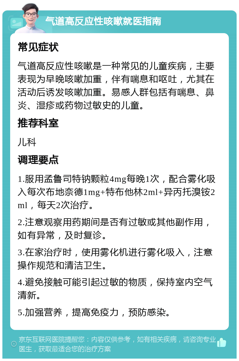 气道高反应性咳嗽就医指南 常见症状 气道高反应性咳嗽是一种常见的儿童疾病，主要表现为早晚咳嗽加重，伴有喘息和呕吐，尤其在活动后诱发咳嗽加重。易感人群包括有喘息、鼻炎、湿疹或药物过敏史的儿童。 推荐科室 儿科 调理要点 1.服用孟鲁司特钠颗粒4mg每晚1次，配合雾化吸入每次布地奈德1mg+特布他林2ml+异丙托溴铵2ml，每天2次治疗。 2.注意观察用药期间是否有过敏或其他副作用，如有异常，及时复诊。 3.在家治疗时，使用雾化机进行雾化吸入，注意操作规范和清洁卫生。 4.避免接触可能引起过敏的物质，保持室内空气清新。 5.加强营养，提高免疫力，预防感染。