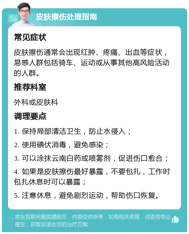 皮肤擦伤处理指南 常见症状 皮肤擦伤通常会出现红肿、疼痛、出血等症状，易感人群包括骑车、运动或从事其他高风险活动的人群。 推荐科室 外科或皮肤科 调理要点 1. 保持局部清洁卫生，防止水侵入； 2. 使用碘伏消毒，避免感染； 3. 可以涂抹云南白药或喷雾剂，促进伤口愈合； 4. 如果是皮肤擦伤最好暴露，不要包扎，工作时包扎休息时可以暴露； 5. 注意休息，避免剧烈运动，帮助伤口恢复。