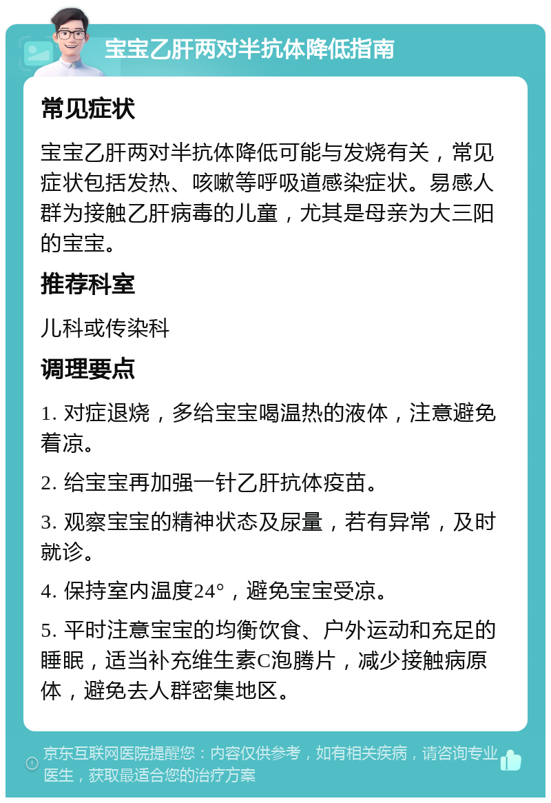 宝宝乙肝两对半抗体降低指南 常见症状 宝宝乙肝两对半抗体降低可能与发烧有关，常见症状包括发热、咳嗽等呼吸道感染症状。易感人群为接触乙肝病毒的儿童，尤其是母亲为大三阳的宝宝。 推荐科室 儿科或传染科 调理要点 1. 对症退烧，多给宝宝喝温热的液体，注意避免着凉。 2. 给宝宝再加强一针乙肝抗体疫苗。 3. 观察宝宝的精神状态及尿量，若有异常，及时就诊。 4. 保持室内温度24°，避免宝宝受凉。 5. 平时注意宝宝的均衡饮食、户外运动和充足的睡眠，适当补充维生素C泡腾片，减少接触病原体，避免去人群密集地区。