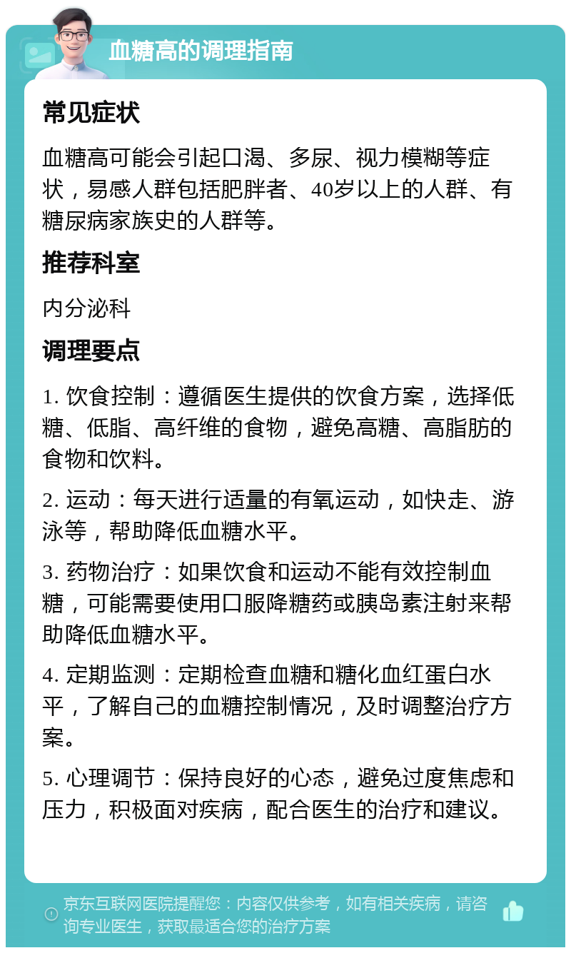 血糖高的调理指南 常见症状 血糖高可能会引起口渴、多尿、视力模糊等症状，易感人群包括肥胖者、40岁以上的人群、有糖尿病家族史的人群等。 推荐科室 内分泌科 调理要点 1. 饮食控制：遵循医生提供的饮食方案，选择低糖、低脂、高纤维的食物，避免高糖、高脂肪的食物和饮料。 2. 运动：每天进行适量的有氧运动，如快走、游泳等，帮助降低血糖水平。 3. 药物治疗：如果饮食和运动不能有效控制血糖，可能需要使用口服降糖药或胰岛素注射来帮助降低血糖水平。 4. 定期监测：定期检查血糖和糖化血红蛋白水平，了解自己的血糖控制情况，及时调整治疗方案。 5. 心理调节：保持良好的心态，避免过度焦虑和压力，积极面对疾病，配合医生的治疗和建议。