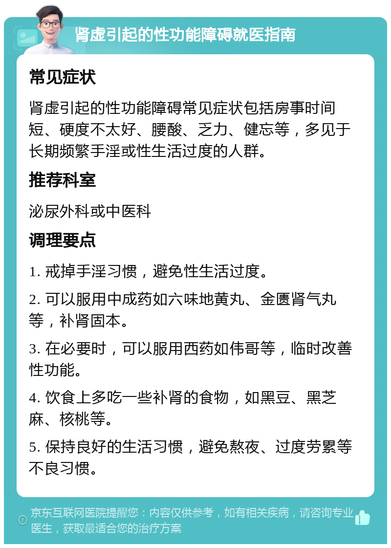 肾虚引起的性功能障碍就医指南 常见症状 肾虚引起的性功能障碍常见症状包括房事时间短、硬度不太好、腰酸、乏力、健忘等，多见于长期频繁手淫或性生活过度的人群。 推荐科室 泌尿外科或中医科 调理要点 1. 戒掉手淫习惯，避免性生活过度。 2. 可以服用中成药如六味地黄丸、金匮肾气丸等，补肾固本。 3. 在必要时，可以服用西药如伟哥等，临时改善性功能。 4. 饮食上多吃一些补肾的食物，如黑豆、黑芝麻、核桃等。 5. 保持良好的生活习惯，避免熬夜、过度劳累等不良习惯。