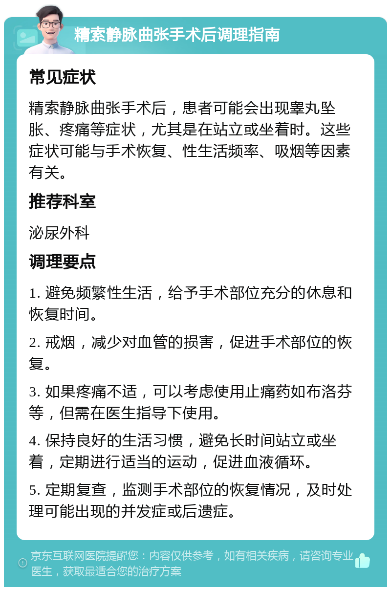 精索静脉曲张手术后调理指南 常见症状 精索静脉曲张手术后，患者可能会出现睾丸坠胀、疼痛等症状，尤其是在站立或坐着时。这些症状可能与手术恢复、性生活频率、吸烟等因素有关。 推荐科室 泌尿外科 调理要点 1. 避免频繁性生活，给予手术部位充分的休息和恢复时间。 2. 戒烟，减少对血管的损害，促进手术部位的恢复。 3. 如果疼痛不适，可以考虑使用止痛药如布洛芬等，但需在医生指导下使用。 4. 保持良好的生活习惯，避免长时间站立或坐着，定期进行适当的运动，促进血液循环。 5. 定期复查，监测手术部位的恢复情况，及时处理可能出现的并发症或后遗症。