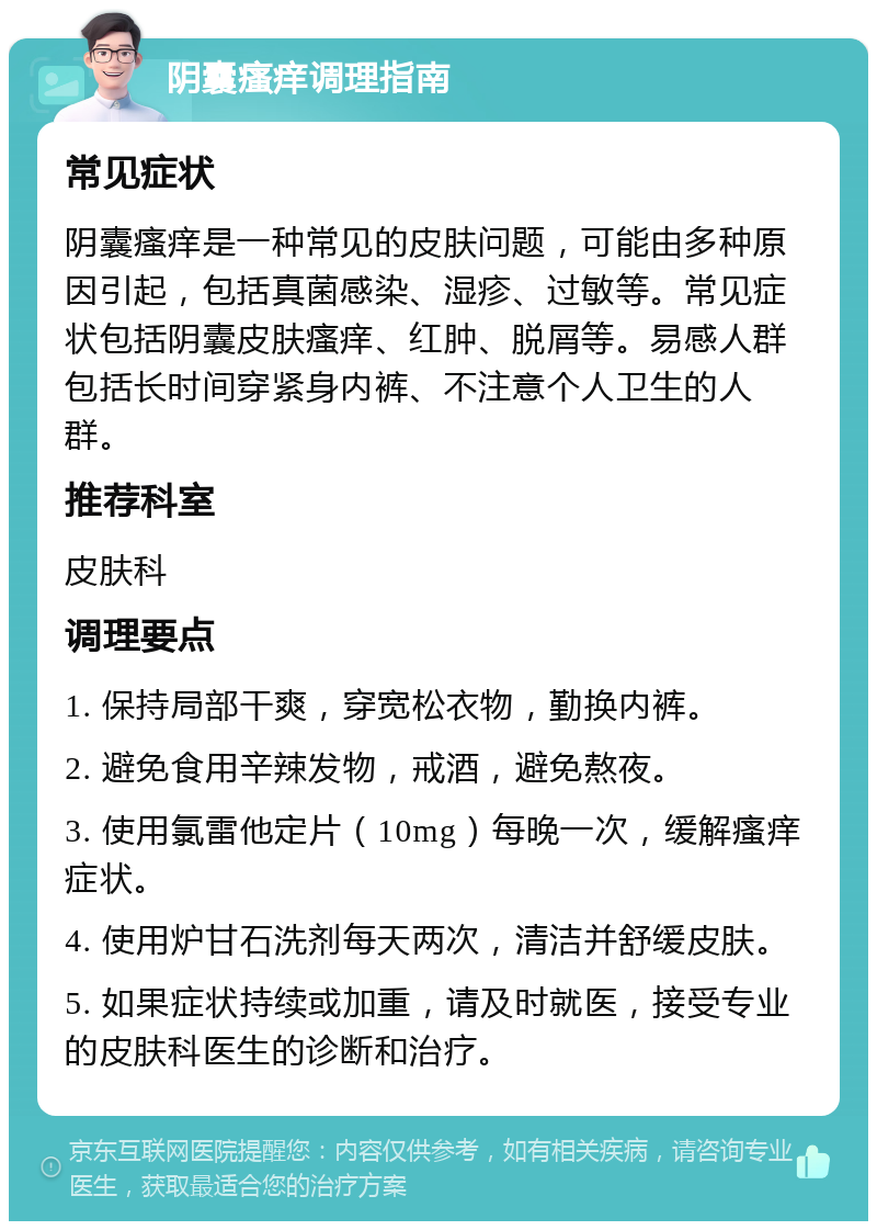 阴囊瘙痒调理指南 常见症状 阴囊瘙痒是一种常见的皮肤问题，可能由多种原因引起，包括真菌感染、湿疹、过敏等。常见症状包括阴囊皮肤瘙痒、红肿、脱屑等。易感人群包括长时间穿紧身内裤、不注意个人卫生的人群。 推荐科室 皮肤科 调理要点 1. 保持局部干爽，穿宽松衣物，勤换内裤。 2. 避免食用辛辣发物，戒酒，避免熬夜。 3. 使用氯雷他定片（10mg）每晚一次，缓解瘙痒症状。 4. 使用炉甘石洗剂每天两次，清洁并舒缓皮肤。 5. 如果症状持续或加重，请及时就医，接受专业的皮肤科医生的诊断和治疗。