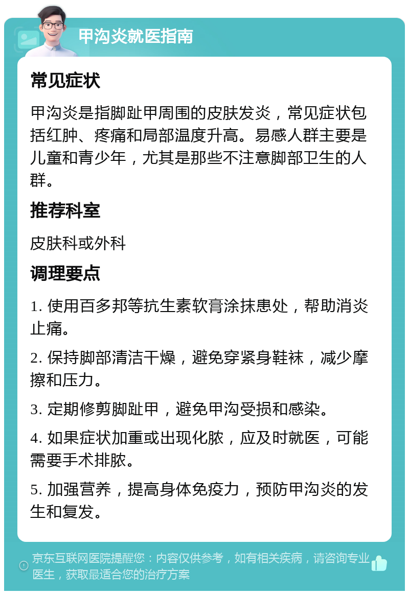 甲沟炎就医指南 常见症状 甲沟炎是指脚趾甲周围的皮肤发炎，常见症状包括红肿、疼痛和局部温度升高。易感人群主要是儿童和青少年，尤其是那些不注意脚部卫生的人群。 推荐科室 皮肤科或外科 调理要点 1. 使用百多邦等抗生素软膏涂抹患处，帮助消炎止痛。 2. 保持脚部清洁干燥，避免穿紧身鞋袜，减少摩擦和压力。 3. 定期修剪脚趾甲，避免甲沟受损和感染。 4. 如果症状加重或出现化脓，应及时就医，可能需要手术排脓。 5. 加强营养，提高身体免疫力，预防甲沟炎的发生和复发。