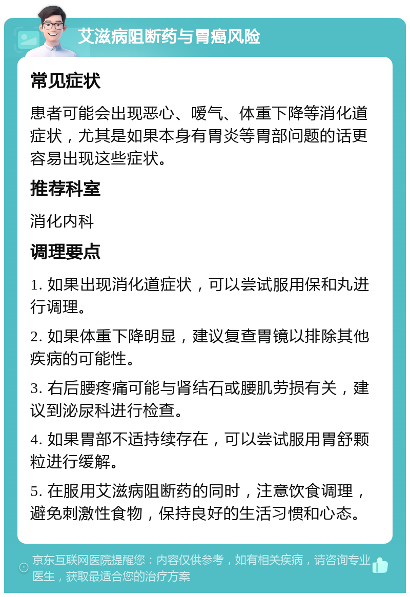 艾滋病阻断药与胃癌风险 常见症状 患者可能会出现恶心、嗳气、体重下降等消化道症状，尤其是如果本身有胃炎等胃部问题的话更容易出现这些症状。 推荐科室 消化内科 调理要点 1. 如果出现消化道症状，可以尝试服用保和丸进行调理。 2. 如果体重下降明显，建议复查胃镜以排除其他疾病的可能性。 3. 右后腰疼痛可能与肾结石或腰肌劳损有关，建议到泌尿科进行检查。 4. 如果胃部不适持续存在，可以尝试服用胃舒颗粒进行缓解。 5. 在服用艾滋病阻断药的同时，注意饮食调理，避免刺激性食物，保持良好的生活习惯和心态。