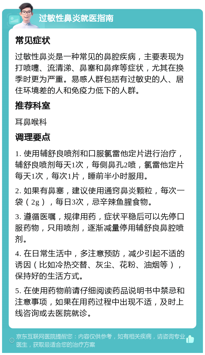 过敏性鼻炎就医指南 常见症状 过敏性鼻炎是一种常见的鼻腔疾病，主要表现为打喷嚏、流清涕、鼻塞和鼻痒等症状，尤其在换季时更为严重。易感人群包括有过敏史的人、居住环境差的人和免疫力低下的人群。 推荐科室 耳鼻喉科 调理要点 1. 使用辅舒良喷剂和口服氯雷他定片进行治疗，辅舒良喷剂每天1次，每侧鼻孔2喷，氯雷他定片每天1次，每次1片，睡前半小时服用。 2. 如果有鼻塞，建议使用通窍鼻炎颗粒，每次一袋（2g），每日3次，忌辛辣鱼腥食物。 3. 遵循医嘱，规律用药，症状平稳后可以先停口服药物，只用喷剂，逐渐减量停用辅舒良鼻腔喷剂。 4. 在日常生活中，多注意预防，减少引起不适的诱因（比如冷热交替、灰尘、花粉、油烟等），保持好的生活方式。 5. 在使用药物前请仔细阅读药品说明书中禁忌和注意事项，如果在用药过程中出现不适，及时上线咨询或去医院就诊。