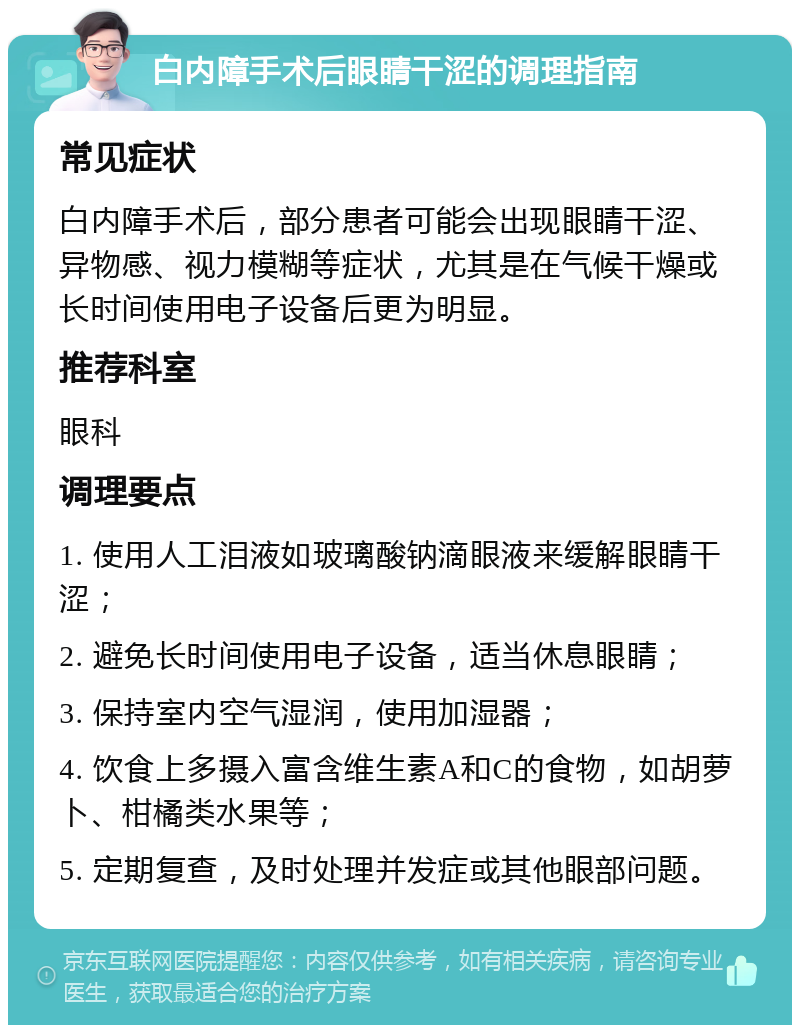 白内障手术后眼睛干涩的调理指南 常见症状 白内障手术后，部分患者可能会出现眼睛干涩、异物感、视力模糊等症状，尤其是在气候干燥或长时间使用电子设备后更为明显。 推荐科室 眼科 调理要点 1. 使用人工泪液如玻璃酸钠滴眼液来缓解眼睛干涩； 2. 避免长时间使用电子设备，适当休息眼睛； 3. 保持室内空气湿润，使用加湿器； 4. 饮食上多摄入富含维生素A和C的食物，如胡萝卜、柑橘类水果等； 5. 定期复查，及时处理并发症或其他眼部问题。