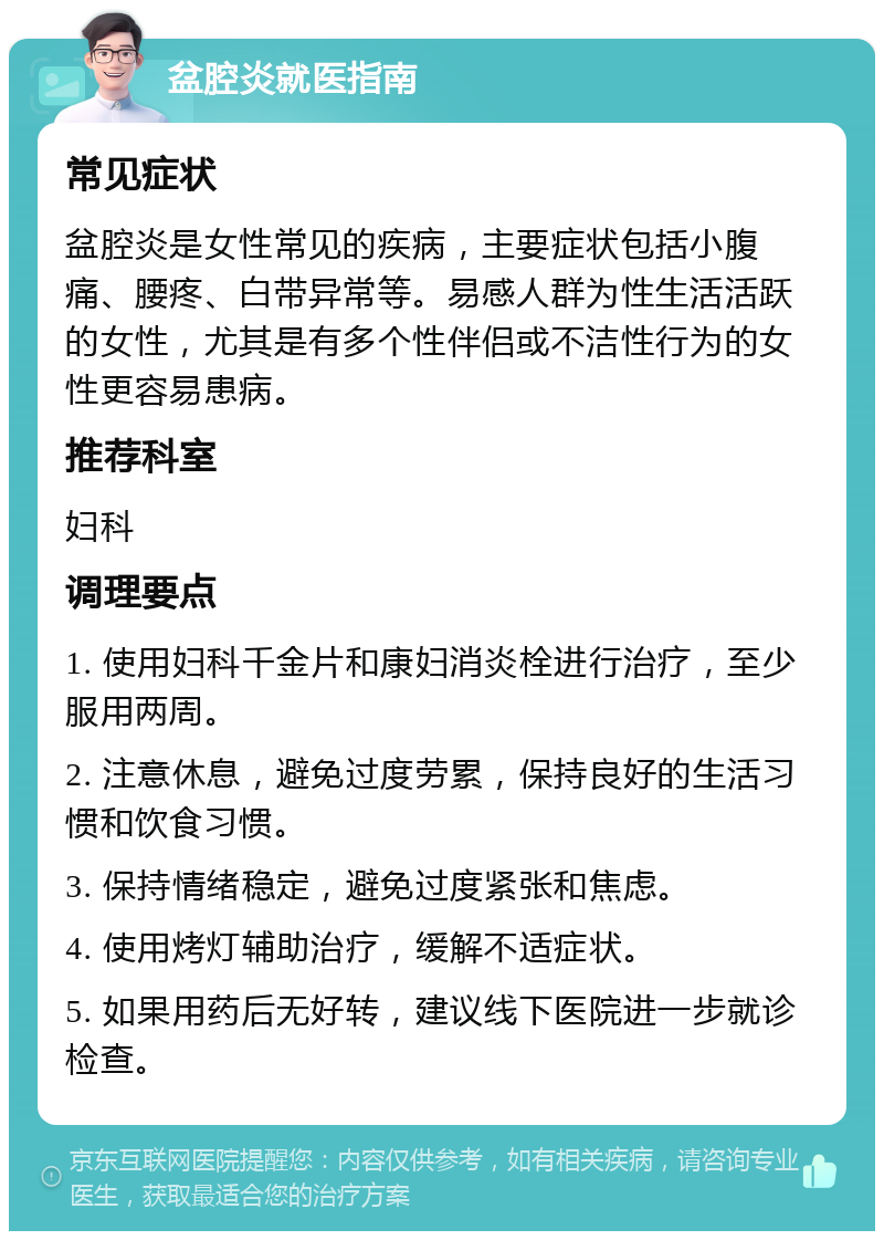 盆腔炎就医指南 常见症状 盆腔炎是女性常见的疾病，主要症状包括小腹痛、腰疼、白带异常等。易感人群为性生活活跃的女性，尤其是有多个性伴侣或不洁性行为的女性更容易患病。 推荐科室 妇科 调理要点 1. 使用妇科千金片和康妇消炎栓进行治疗，至少服用两周。 2. 注意休息，避免过度劳累，保持良好的生活习惯和饮食习惯。 3. 保持情绪稳定，避免过度紧张和焦虑。 4. 使用烤灯辅助治疗，缓解不适症状。 5. 如果用药后无好转，建议线下医院进一步就诊检查。