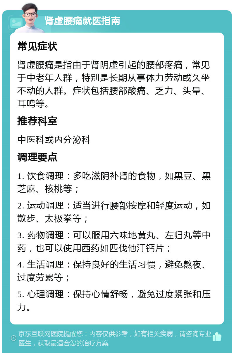 肾虚腰痛就医指南 常见症状 肾虚腰痛是指由于肾阴虚引起的腰部疼痛，常见于中老年人群，特别是长期从事体力劳动或久坐不动的人群。症状包括腰部酸痛、乏力、头晕、耳鸣等。 推荐科室 中医科或内分泌科 调理要点 1. 饮食调理：多吃滋阴补肾的食物，如黑豆、黑芝麻、核桃等； 2. 运动调理：适当进行腰部按摩和轻度运动，如散步、太极拳等； 3. 药物调理：可以服用六味地黄丸、左归丸等中药，也可以使用西药如匹伐他汀钙片； 4. 生活调理：保持良好的生活习惯，避免熬夜、过度劳累等； 5. 心理调理：保持心情舒畅，避免过度紧张和压力。