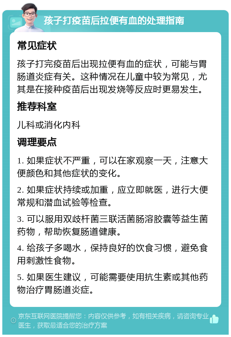 孩子打疫苗后拉便有血的处理指南 常见症状 孩子打完疫苗后出现拉便有血的症状，可能与胃肠道炎症有关。这种情况在儿童中较为常见，尤其是在接种疫苗后出现发烧等反应时更易发生。 推荐科室 儿科或消化内科 调理要点 1. 如果症状不严重，可以在家观察一天，注意大便颜色和其他症状的变化。 2. 如果症状持续或加重，应立即就医，进行大便常规和潜血试验等检查。 3. 可以服用双歧杆菌三联活菌肠溶胶囊等益生菌药物，帮助恢复肠道健康。 4. 给孩子多喝水，保持良好的饮食习惯，避免食用刺激性食物。 5. 如果医生建议，可能需要使用抗生素或其他药物治疗胃肠道炎症。