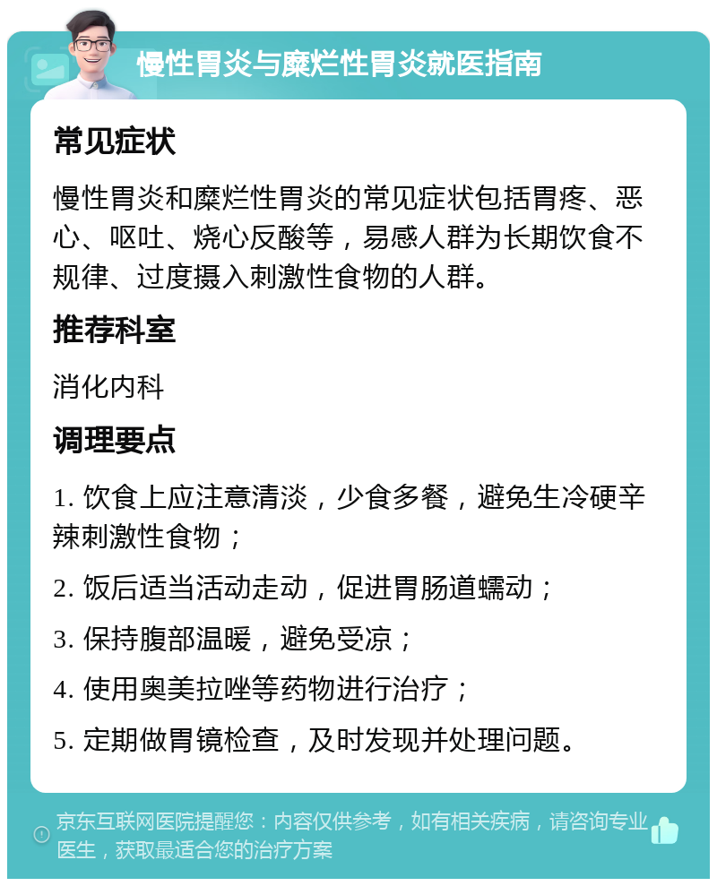 慢性胃炎与糜烂性胃炎就医指南 常见症状 慢性胃炎和糜烂性胃炎的常见症状包括胃疼、恶心、呕吐、烧心反酸等，易感人群为长期饮食不规律、过度摄入刺激性食物的人群。 推荐科室 消化内科 调理要点 1. 饮食上应注意清淡，少食多餐，避免生冷硬辛辣刺激性食物； 2. 饭后适当活动走动，促进胃肠道蠕动； 3. 保持腹部温暖，避免受凉； 4. 使用奥美拉唑等药物进行治疗； 5. 定期做胃镜检查，及时发现并处理问题。