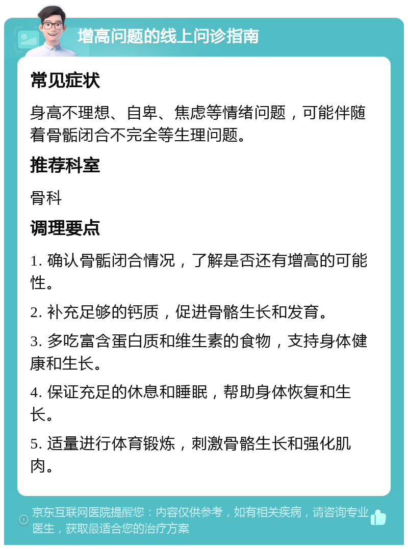 增高问题的线上问诊指南 常见症状 身高不理想、自卑、焦虑等情绪问题，可能伴随着骨骺闭合不完全等生理问题。 推荐科室 骨科 调理要点 1. 确认骨骺闭合情况，了解是否还有增高的可能性。 2. 补充足够的钙质，促进骨骼生长和发育。 3. 多吃富含蛋白质和维生素的食物，支持身体健康和生长。 4. 保证充足的休息和睡眠，帮助身体恢复和生长。 5. 适量进行体育锻炼，刺激骨骼生长和强化肌肉。