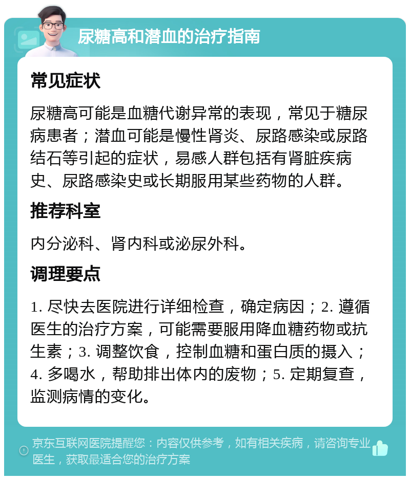 尿糖高和潜血的治疗指南 常见症状 尿糖高可能是血糖代谢异常的表现，常见于糖尿病患者；潜血可能是慢性肾炎、尿路感染或尿路结石等引起的症状，易感人群包括有肾脏疾病史、尿路感染史或长期服用某些药物的人群。 推荐科室 内分泌科、肾内科或泌尿外科。 调理要点 1. 尽快去医院进行详细检查，确定病因；2. 遵循医生的治疗方案，可能需要服用降血糖药物或抗生素；3. 调整饮食，控制血糖和蛋白质的摄入；4. 多喝水，帮助排出体内的废物；5. 定期复查，监测病情的变化。