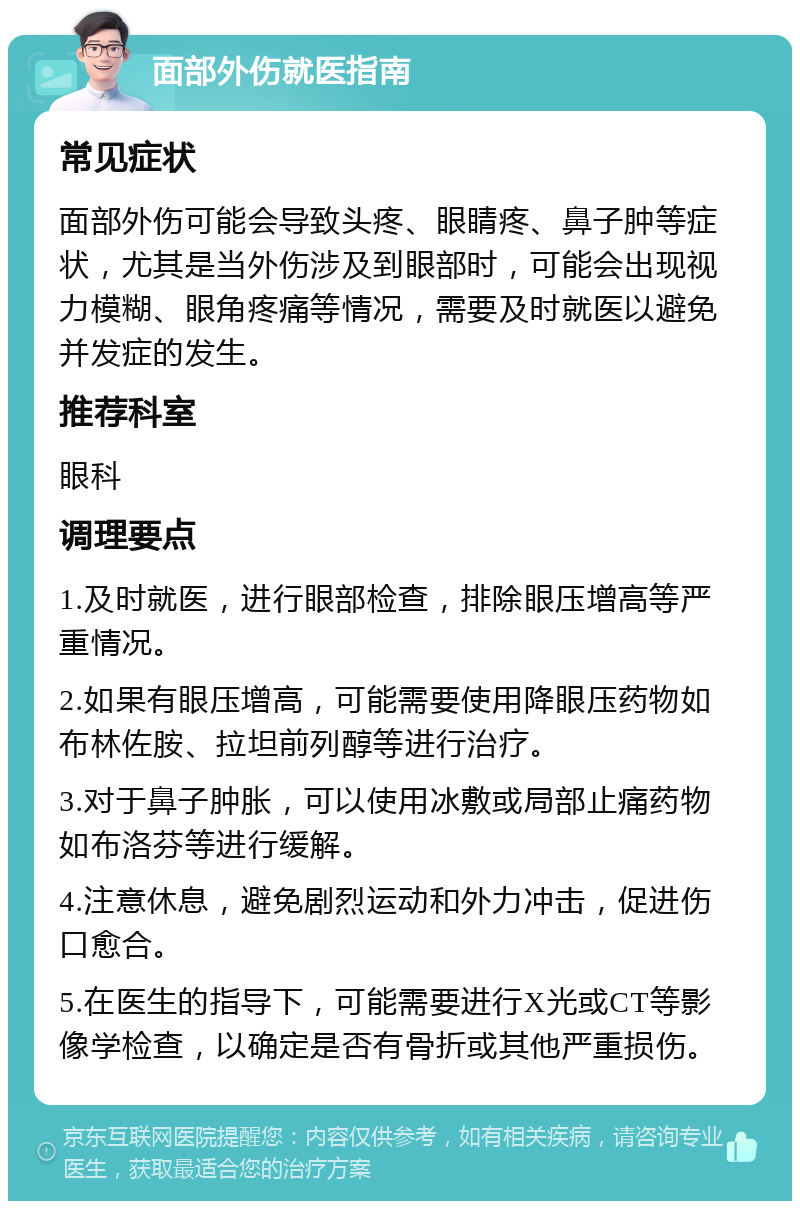 面部外伤就医指南 常见症状 面部外伤可能会导致头疼、眼睛疼、鼻子肿等症状，尤其是当外伤涉及到眼部时，可能会出现视力模糊、眼角疼痛等情况，需要及时就医以避免并发症的发生。 推荐科室 眼科 调理要点 1.及时就医，进行眼部检查，排除眼压增高等严重情况。 2.如果有眼压增高，可能需要使用降眼压药物如布林佐胺、拉坦前列醇等进行治疗。 3.对于鼻子肿胀，可以使用冰敷或局部止痛药物如布洛芬等进行缓解。 4.注意休息，避免剧烈运动和外力冲击，促进伤口愈合。 5.在医生的指导下，可能需要进行X光或CT等影像学检查，以确定是否有骨折或其他严重损伤。