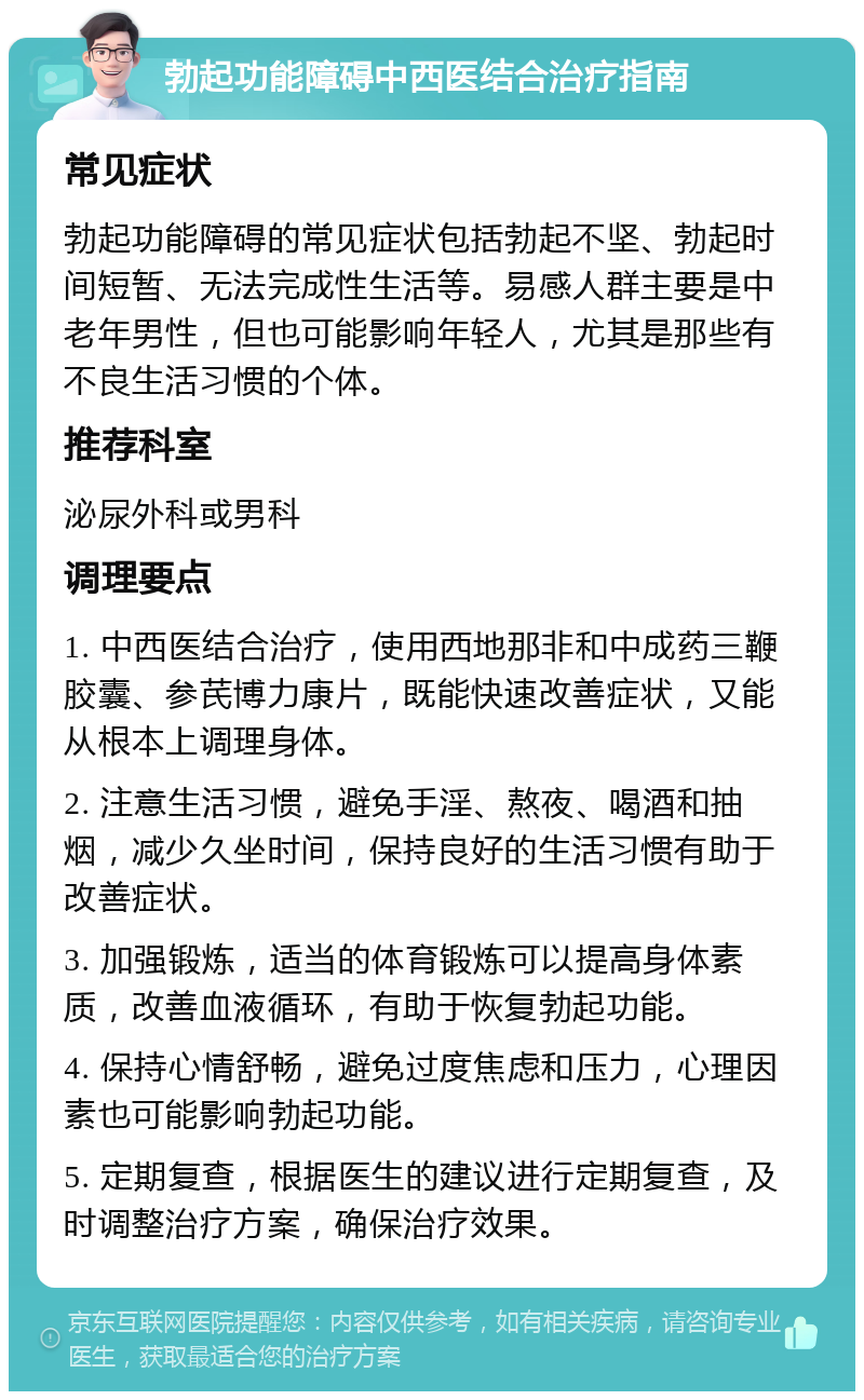 勃起功能障碍中西医结合治疗指南 常见症状 勃起功能障碍的常见症状包括勃起不坚、勃起时间短暂、无法完成性生活等。易感人群主要是中老年男性，但也可能影响年轻人，尤其是那些有不良生活习惯的个体。 推荐科室 泌尿外科或男科 调理要点 1. 中西医结合治疗，使用西地那非和中成药三鞭胶囊、参芪博力康片，既能快速改善症状，又能从根本上调理身体。 2. 注意生活习惯，避免手淫、熬夜、喝酒和抽烟，减少久坐时间，保持良好的生活习惯有助于改善症状。 3. 加强锻炼，适当的体育锻炼可以提高身体素质，改善血液循环，有助于恢复勃起功能。 4. 保持心情舒畅，避免过度焦虑和压力，心理因素也可能影响勃起功能。 5. 定期复查，根据医生的建议进行定期复查，及时调整治疗方案，确保治疗效果。