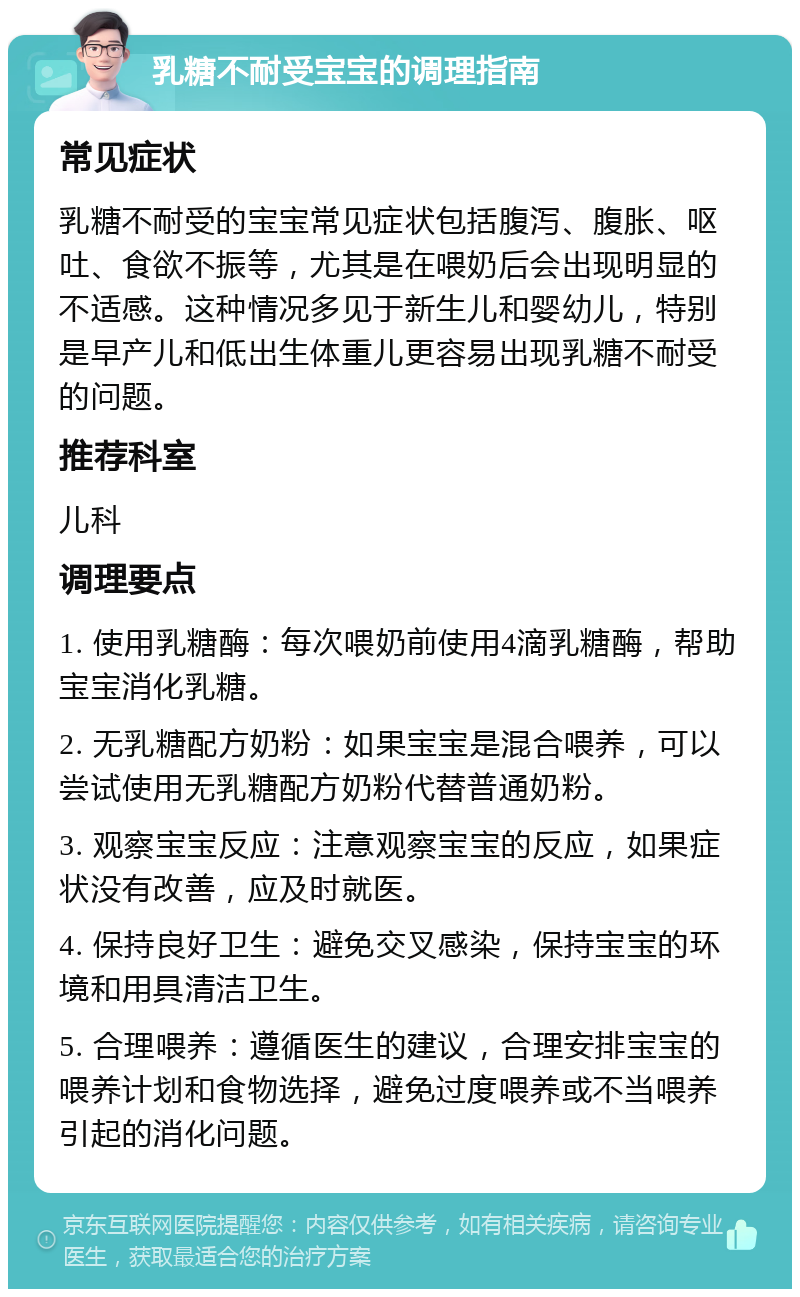 乳糖不耐受宝宝的调理指南 常见症状 乳糖不耐受的宝宝常见症状包括腹泻、腹胀、呕吐、食欲不振等，尤其是在喂奶后会出现明显的不适感。这种情况多见于新生儿和婴幼儿，特别是早产儿和低出生体重儿更容易出现乳糖不耐受的问题。 推荐科室 儿科 调理要点 1. 使用乳糖酶：每次喂奶前使用4滴乳糖酶，帮助宝宝消化乳糖。 2. 无乳糖配方奶粉：如果宝宝是混合喂养，可以尝试使用无乳糖配方奶粉代替普通奶粉。 3. 观察宝宝反应：注意观察宝宝的反应，如果症状没有改善，应及时就医。 4. 保持良好卫生：避免交叉感染，保持宝宝的环境和用具清洁卫生。 5. 合理喂养：遵循医生的建议，合理安排宝宝的喂养计划和食物选择，避免过度喂养或不当喂养引起的消化问题。