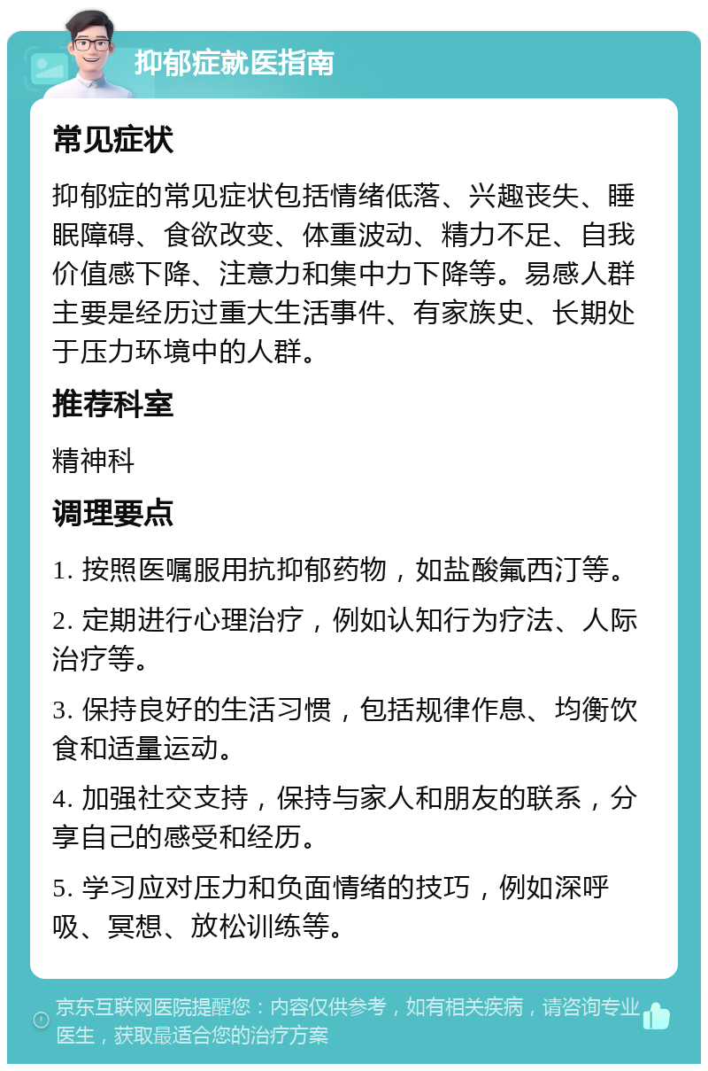 抑郁症就医指南 常见症状 抑郁症的常见症状包括情绪低落、兴趣丧失、睡眠障碍、食欲改变、体重波动、精力不足、自我价值感下降、注意力和集中力下降等。易感人群主要是经历过重大生活事件、有家族史、长期处于压力环境中的人群。 推荐科室 精神科 调理要点 1. 按照医嘱服用抗抑郁药物，如盐酸氟西汀等。 2. 定期进行心理治疗，例如认知行为疗法、人际治疗等。 3. 保持良好的生活习惯，包括规律作息、均衡饮食和适量运动。 4. 加强社交支持，保持与家人和朋友的联系，分享自己的感受和经历。 5. 学习应对压力和负面情绪的技巧，例如深呼吸、冥想、放松训练等。