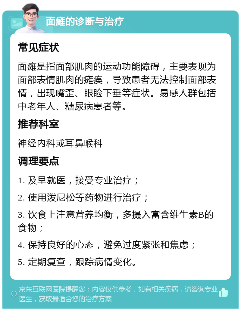 面瘫的诊断与治疗 常见症状 面瘫是指面部肌肉的运动功能障碍，主要表现为面部表情肌肉的瘫痪，导致患者无法控制面部表情，出现嘴歪、眼睑下垂等症状。易感人群包括中老年人、糖尿病患者等。 推荐科室 神经内科或耳鼻喉科 调理要点 1. 及早就医，接受专业治疗； 2. 使用泼尼松等药物进行治疗； 3. 饮食上注意营养均衡，多摄入富含维生素B的食物； 4. 保持良好的心态，避免过度紧张和焦虑； 5. 定期复查，跟踪病情变化。