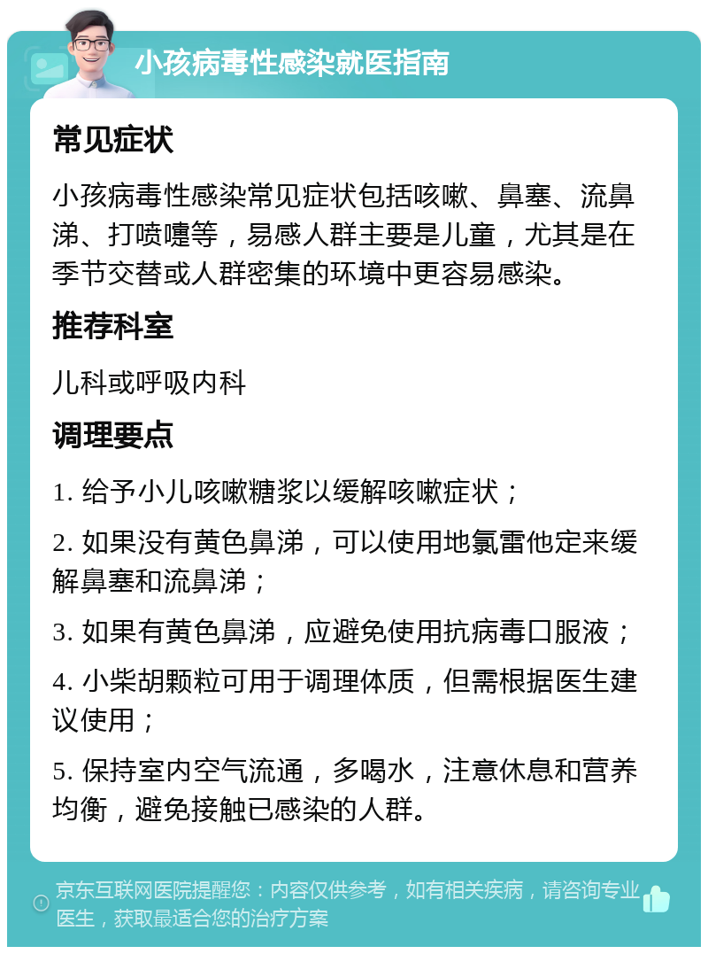 小孩病毒性感染就医指南 常见症状 小孩病毒性感染常见症状包括咳嗽、鼻塞、流鼻涕、打喷嚏等，易感人群主要是儿童，尤其是在季节交替或人群密集的环境中更容易感染。 推荐科室 儿科或呼吸内科 调理要点 1. 给予小儿咳嗽糖浆以缓解咳嗽症状； 2. 如果没有黄色鼻涕，可以使用地氯雷他定来缓解鼻塞和流鼻涕； 3. 如果有黄色鼻涕，应避免使用抗病毒口服液； 4. 小柴胡颗粒可用于调理体质，但需根据医生建议使用； 5. 保持室内空气流通，多喝水，注意休息和营养均衡，避免接触已感染的人群。