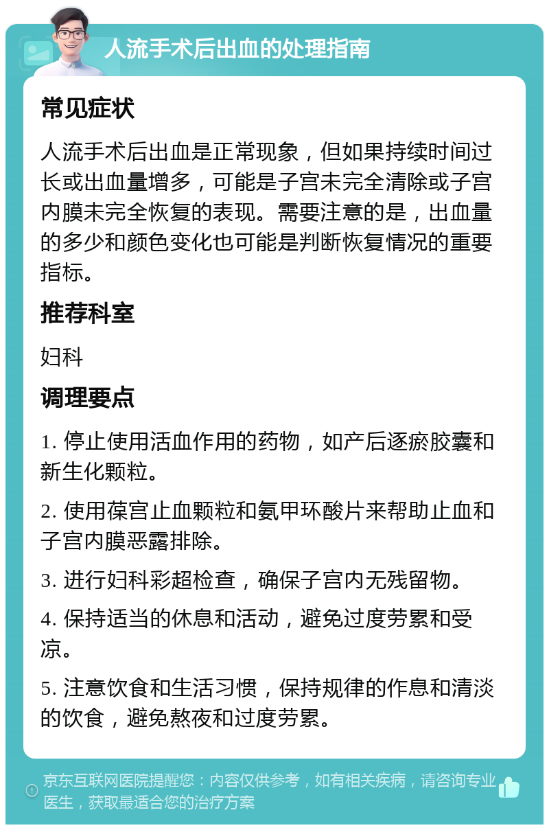 人流手术后出血的处理指南 常见症状 人流手术后出血是正常现象，但如果持续时间过长或出血量增多，可能是子宫未完全清除或子宫内膜未完全恢复的表现。需要注意的是，出血量的多少和颜色变化也可能是判断恢复情况的重要指标。 推荐科室 妇科 调理要点 1. 停止使用活血作用的药物，如产后逐瘀胶囊和新生化颗粒。 2. 使用葆宫止血颗粒和氨甲环酸片来帮助止血和子宫内膜恶露排除。 3. 进行妇科彩超检查，确保子宫内无残留物。 4. 保持适当的休息和活动，避免过度劳累和受凉。 5. 注意饮食和生活习惯，保持规律的作息和清淡的饮食，避免熬夜和过度劳累。