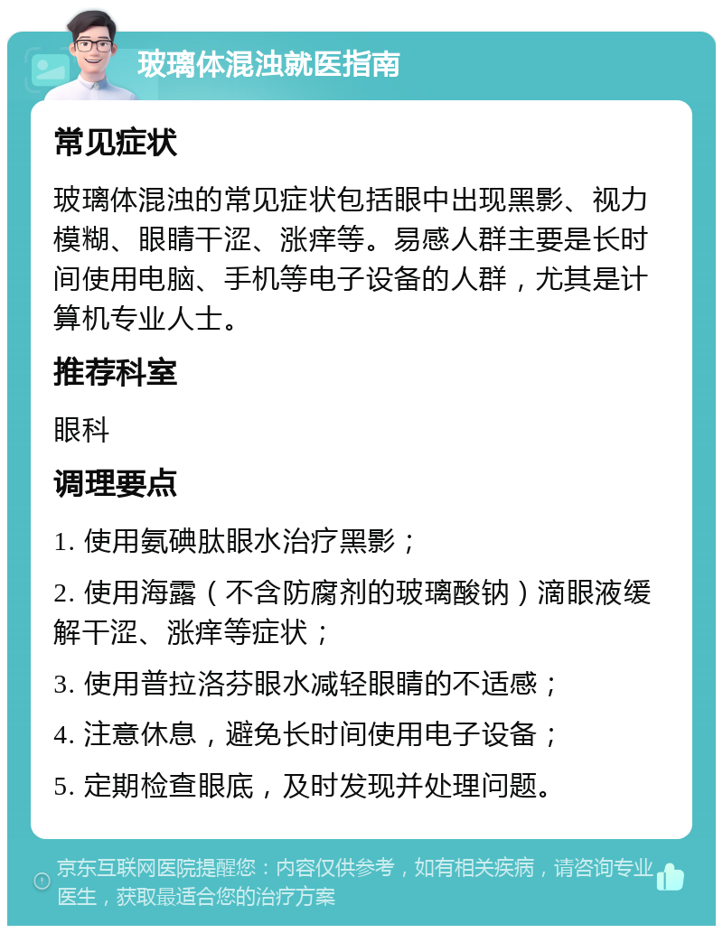 玻璃体混浊就医指南 常见症状 玻璃体混浊的常见症状包括眼中出现黑影、视力模糊、眼睛干涩、涨痒等。易感人群主要是长时间使用电脑、手机等电子设备的人群，尤其是计算机专业人士。 推荐科室 眼科 调理要点 1. 使用氨碘肽眼水治疗黑影； 2. 使用海露（不含防腐剂的玻璃酸钠）滴眼液缓解干涩、涨痒等症状； 3. 使用普拉洛芬眼水减轻眼睛的不适感； 4. 注意休息，避免长时间使用电子设备； 5. 定期检查眼底，及时发现并处理问题。