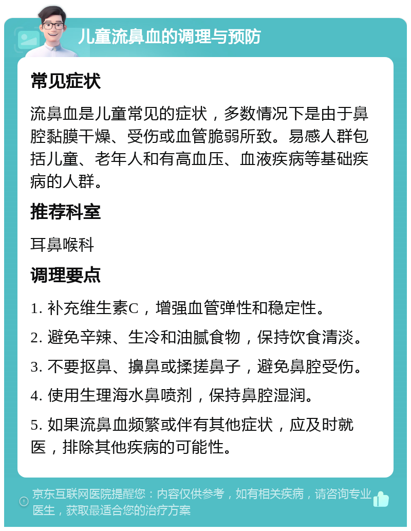 儿童流鼻血的调理与预防 常见症状 流鼻血是儿童常见的症状，多数情况下是由于鼻腔黏膜干燥、受伤或血管脆弱所致。易感人群包括儿童、老年人和有高血压、血液疾病等基础疾病的人群。 推荐科室 耳鼻喉科 调理要点 1. 补充维生素C，增强血管弹性和稳定性。 2. 避免辛辣、生冷和油腻食物，保持饮食清淡。 3. 不要抠鼻、擤鼻或揉搓鼻子，避免鼻腔受伤。 4. 使用生理海水鼻喷剂，保持鼻腔湿润。 5. 如果流鼻血频繁或伴有其他症状，应及时就医，排除其他疾病的可能性。