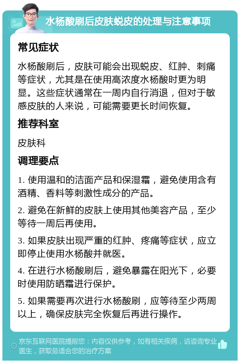 水杨酸刷后皮肤蜕皮的处理与注意事项 常见症状 水杨酸刷后，皮肤可能会出现蜕皮、红肿、刺痛等症状，尤其是在使用高浓度水杨酸时更为明显。这些症状通常在一周内自行消退，但对于敏感皮肤的人来说，可能需要更长时间恢复。 推荐科室 皮肤科 调理要点 1. 使用温和的洁面产品和保湿霜，避免使用含有酒精、香料等刺激性成分的产品。 2. 避免在新鲜的皮肤上使用其他美容产品，至少等待一周后再使用。 3. 如果皮肤出现严重的红肿、疼痛等症状，应立即停止使用水杨酸并就医。 4. 在进行水杨酸刷后，避免暴露在阳光下，必要时使用防晒霜进行保护。 5. 如果需要再次进行水杨酸刷，应等待至少两周以上，确保皮肤完全恢复后再进行操作。