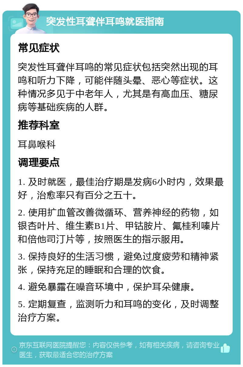 突发性耳聋伴耳鸣就医指南 常见症状 突发性耳聋伴耳鸣的常见症状包括突然出现的耳鸣和听力下降，可能伴随头晕、恶心等症状。这种情况多见于中老年人，尤其是有高血压、糖尿病等基础疾病的人群。 推荐科室 耳鼻喉科 调理要点 1. 及时就医，最佳治疗期是发病6小时内，效果最好，治愈率只有百分之五十。 2. 使用扩血管改善微循环、营养神经的药物，如银杏叶片、维生素B1片、甲钴胺片、氟桂利嗪片和倍他司汀片等，按照医生的指示服用。 3. 保持良好的生活习惯，避免过度疲劳和精神紧张，保持充足的睡眠和合理的饮食。 4. 避免暴露在噪音环境中，保护耳朵健康。 5. 定期复查，监测听力和耳鸣的变化，及时调整治疗方案。