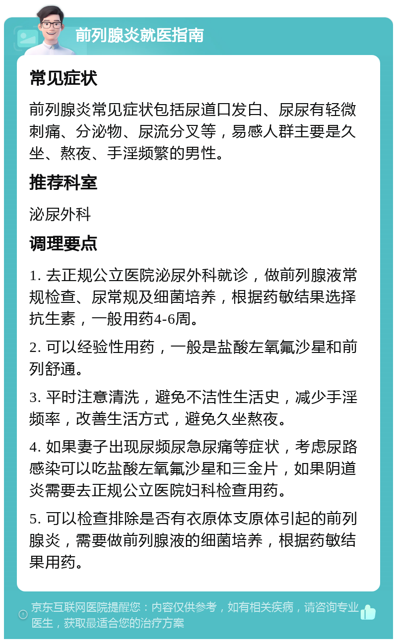 前列腺炎就医指南 常见症状 前列腺炎常见症状包括尿道口发白、尿尿有轻微刺痛、分泌物、尿流分叉等，易感人群主要是久坐、熬夜、手淫频繁的男性。 推荐科室 泌尿外科 调理要点 1. 去正规公立医院泌尿外科就诊，做前列腺液常规检查、尿常规及细菌培养，根据药敏结果选择抗生素，一般用药4-6周。 2. 可以经验性用药，一般是盐酸左氧氟沙星和前列舒通。 3. 平时注意清洗，避免不洁性生活史，减少手淫频率，改善生活方式，避免久坐熬夜。 4. 如果妻子出现尿频尿急尿痛等症状，考虑尿路感染可以吃盐酸左氧氟沙星和三金片，如果阴道炎需要去正规公立医院妇科检查用药。 5. 可以检查排除是否有衣原体支原体引起的前列腺炎，需要做前列腺液的细菌培养，根据药敏结果用药。