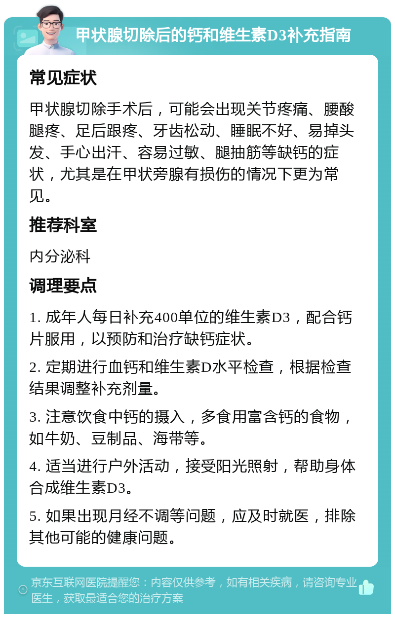 甲状腺切除后的钙和维生素D3补充指南 常见症状 甲状腺切除手术后，可能会出现关节疼痛、腰酸腿疼、足后跟疼、牙齿松动、睡眠不好、易掉头发、手心出汗、容易过敏、腿抽筋等缺钙的症状，尤其是在甲状旁腺有损伤的情况下更为常见。 推荐科室 内分泌科 调理要点 1. 成年人每日补充400单位的维生素D3，配合钙片服用，以预防和治疗缺钙症状。 2. 定期进行血钙和维生素D水平检查，根据检查结果调整补充剂量。 3. 注意饮食中钙的摄入，多食用富含钙的食物，如牛奶、豆制品、海带等。 4. 适当进行户外活动，接受阳光照射，帮助身体合成维生素D3。 5. 如果出现月经不调等问题，应及时就医，排除其他可能的健康问题。