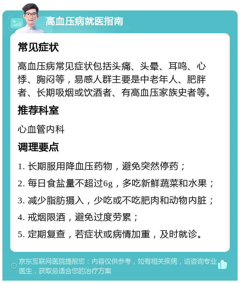 高血压病就医指南 常见症状 高血压病常见症状包括头痛、头晕、耳鸣、心悸、胸闷等，易感人群主要是中老年人、肥胖者、长期吸烟或饮酒者、有高血压家族史者等。 推荐科室 心血管内科 调理要点 1. 长期服用降血压药物，避免突然停药； 2. 每日食盐量不超过6g，多吃新鲜蔬菜和水果； 3. 减少脂肪摄入，少吃或不吃肥肉和动物内脏； 4. 戒烟限酒，避免过度劳累； 5. 定期复查，若症状或病情加重，及时就诊。