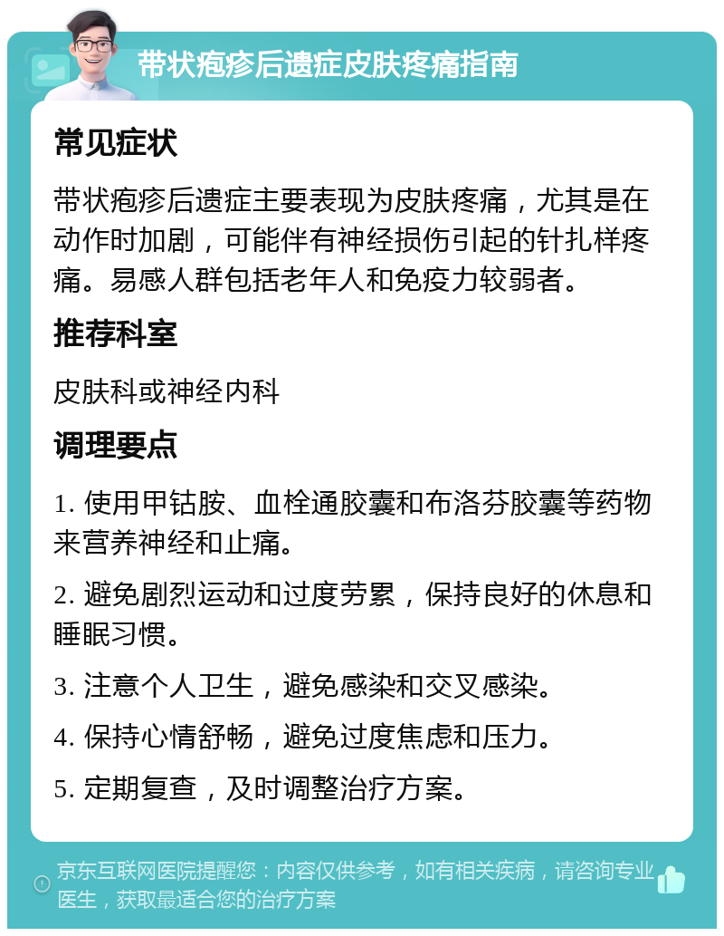 带状疱疹后遗症皮肤疼痛指南 常见症状 带状疱疹后遗症主要表现为皮肤疼痛，尤其是在动作时加剧，可能伴有神经损伤引起的针扎样疼痛。易感人群包括老年人和免疫力较弱者。 推荐科室 皮肤科或神经内科 调理要点 1. 使用甲钴胺、血栓通胶囊和布洛芬胶囊等药物来营养神经和止痛。 2. 避免剧烈运动和过度劳累，保持良好的休息和睡眠习惯。 3. 注意个人卫生，避免感染和交叉感染。 4. 保持心情舒畅，避免过度焦虑和压力。 5. 定期复查，及时调整治疗方案。