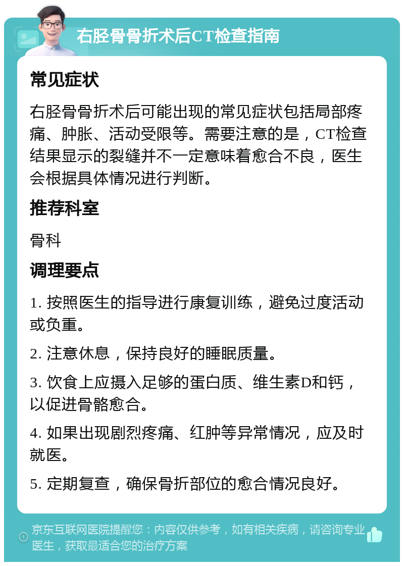 右胫骨骨折术后CT检查指南 常见症状 右胫骨骨折术后可能出现的常见症状包括局部疼痛、肿胀、活动受限等。需要注意的是，CT检查结果显示的裂缝并不一定意味着愈合不良，医生会根据具体情况进行判断。 推荐科室 骨科 调理要点 1. 按照医生的指导进行康复训练，避免过度活动或负重。 2. 注意休息，保持良好的睡眠质量。 3. 饮食上应摄入足够的蛋白质、维生素D和钙，以促进骨骼愈合。 4. 如果出现剧烈疼痛、红肿等异常情况，应及时就医。 5. 定期复查，确保骨折部位的愈合情况良好。