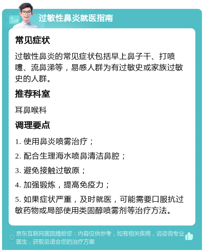 过敏性鼻炎就医指南 常见症状 过敏性鼻炎的常见症状包括早上鼻子干、打喷嚏、流鼻涕等，易感人群为有过敏史或家族过敏史的人群。 推荐科室 耳鼻喉科 调理要点 1. 使用鼻炎喷雾治疗； 2. 配合生理海水喷鼻清洁鼻腔； 3. 避免接触过敏原； 4. 加强锻炼，提高免疫力； 5. 如果症状严重，及时就医，可能需要口服抗过敏药物或局部使用类固醇喷雾剂等治疗方法。