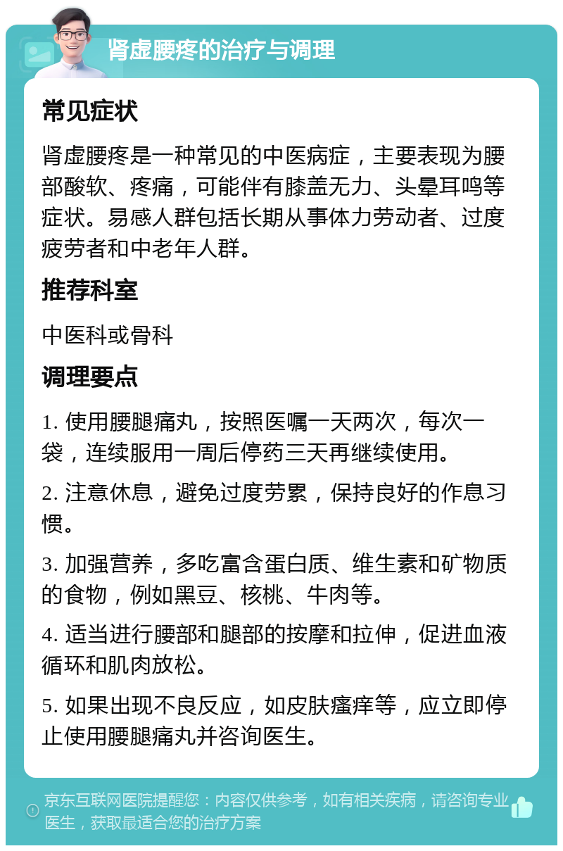 肾虚腰疼的治疗与调理 常见症状 肾虚腰疼是一种常见的中医病症，主要表现为腰部酸软、疼痛，可能伴有膝盖无力、头晕耳鸣等症状。易感人群包括长期从事体力劳动者、过度疲劳者和中老年人群。 推荐科室 中医科或骨科 调理要点 1. 使用腰腿痛丸，按照医嘱一天两次，每次一袋，连续服用一周后停药三天再继续使用。 2. 注意休息，避免过度劳累，保持良好的作息习惯。 3. 加强营养，多吃富含蛋白质、维生素和矿物质的食物，例如黑豆、核桃、牛肉等。 4. 适当进行腰部和腿部的按摩和拉伸，促进血液循环和肌肉放松。 5. 如果出现不良反应，如皮肤瘙痒等，应立即停止使用腰腿痛丸并咨询医生。