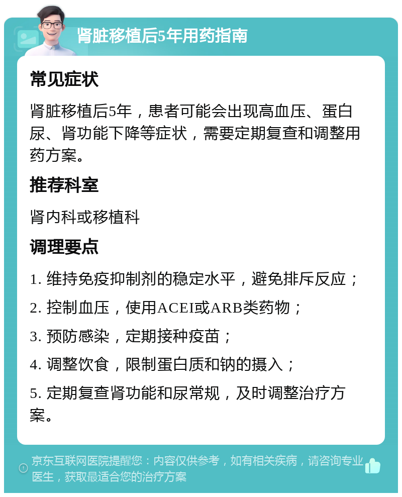 肾脏移植后5年用药指南 常见症状 肾脏移植后5年，患者可能会出现高血压、蛋白尿、肾功能下降等症状，需要定期复查和调整用药方案。 推荐科室 肾内科或移植科 调理要点 1. 维持免疫抑制剂的稳定水平，避免排斥反应； 2. 控制血压，使用ACEI或ARB类药物； 3. 预防感染，定期接种疫苗； 4. 调整饮食，限制蛋白质和钠的摄入； 5. 定期复查肾功能和尿常规，及时调整治疗方案。