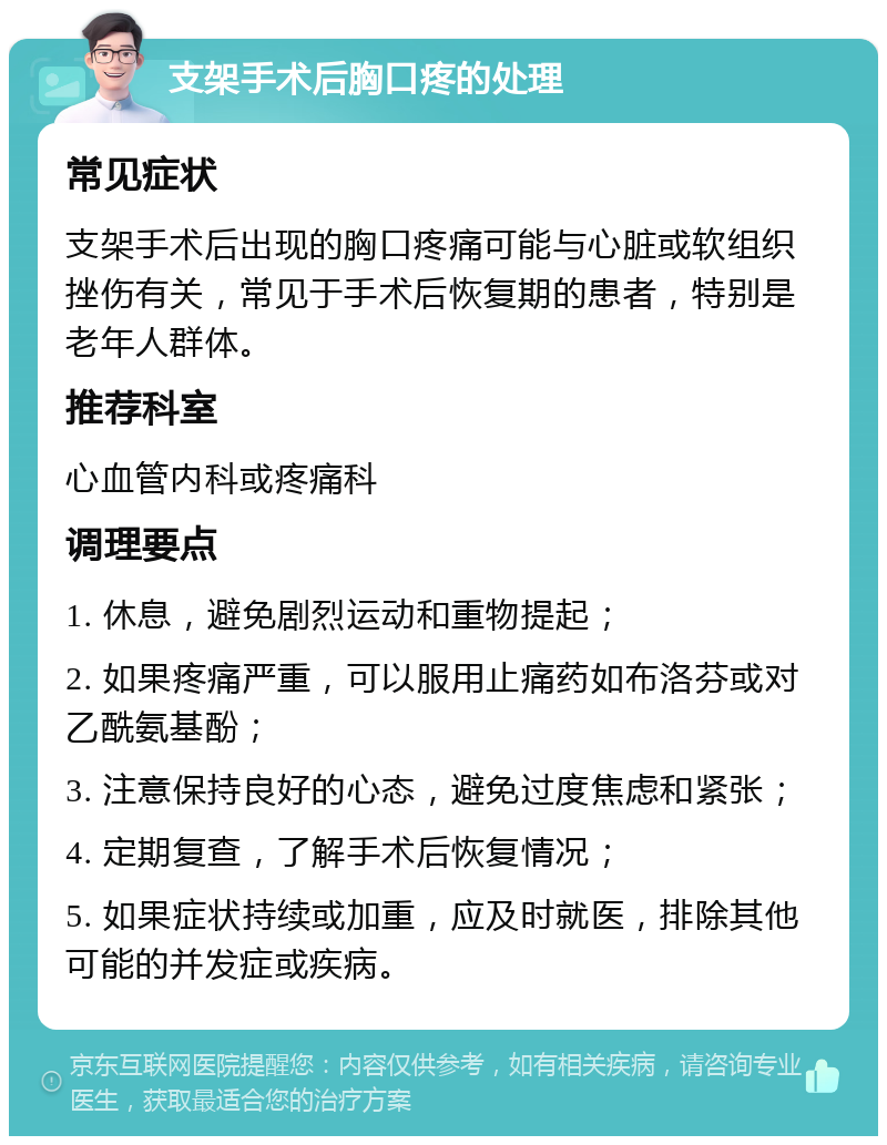 支架手术后胸口疼的处理 常见症状 支架手术后出现的胸口疼痛可能与心脏或软组织挫伤有关，常见于手术后恢复期的患者，特别是老年人群体。 推荐科室 心血管内科或疼痛科 调理要点 1. 休息，避免剧烈运动和重物提起； 2. 如果疼痛严重，可以服用止痛药如布洛芬或对乙酰氨基酚； 3. 注意保持良好的心态，避免过度焦虑和紧张； 4. 定期复查，了解手术后恢复情况； 5. 如果症状持续或加重，应及时就医，排除其他可能的并发症或疾病。