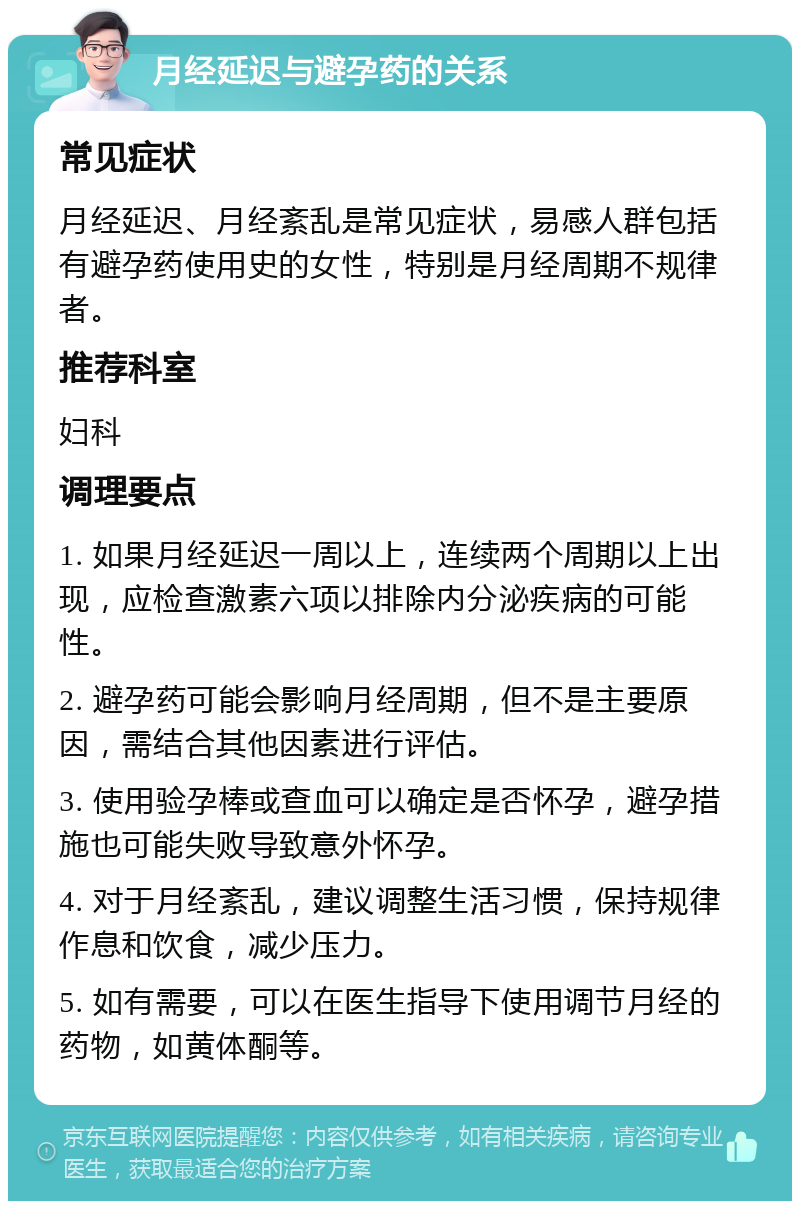 月经延迟与避孕药的关系 常见症状 月经延迟、月经紊乱是常见症状，易感人群包括有避孕药使用史的女性，特别是月经周期不规律者。 推荐科室 妇科 调理要点 1. 如果月经延迟一周以上，连续两个周期以上出现，应检查激素六项以排除内分泌疾病的可能性。 2. 避孕药可能会影响月经周期，但不是主要原因，需结合其他因素进行评估。 3. 使用验孕棒或查血可以确定是否怀孕，避孕措施也可能失败导致意外怀孕。 4. 对于月经紊乱，建议调整生活习惯，保持规律作息和饮食，减少压力。 5. 如有需要，可以在医生指导下使用调节月经的药物，如黄体酮等。